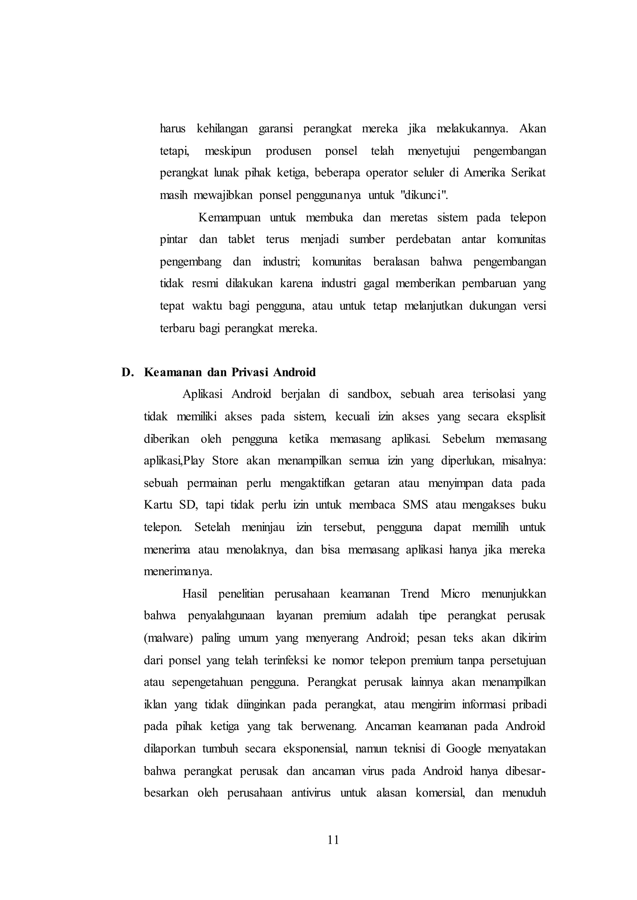 harus kehilangan garansi perangkat mereka jika melakukannya. Akan 
tetapi, meskipun produsen ponsel telah menyetujui pengembangan 
perangkat lunak pihak ketiga, beberapa operator seluler di Amerika Serikat 
masih mewajibkan ponsel penggunanya untuk "dikunci". 
Kemampuan untuk membuka dan meretas sistem pada telepon 
pintar dan tablet terus menjadi sumber perdebatan antar komunitas 
pengembang dan industri; komunitas beralasan bahwa pengembangan 
tidak resmi dilakukan karena industri gagal memberikan pembaruan yang 
tepat waktu bagi pengguna, atau untuk tetap melanjutkan dukungan versi 
terbaru bagi perangkat mereka. 
11 
D. Keamanan dan Privasi Android 
Aplikasi Android berjalan di sandbox, sebuah area terisolasi yang 
tidak memiliki akses pada sistem, kecuali izin akses yang secara eksplisit 
diberikan oleh pengguna ketika memasang aplikasi. Sebelum memasang 
aplikasi,Play Store akan menampilkan semua izin yang diperlukan, misalnya: 
sebuah permainan perlu mengaktifkan getaran atau menyimpan data pada 
Kartu SD, tapi tidak perlu izin untuk membaca SMS atau mengakses buku 
telepon. Setelah meninjau izin tersebut, pengguna dapat memilih untuk 
menerima atau menolaknya, dan bisa memasang aplikasi hanya jika mereka 
menerimanya. 
Hasil penelitian perusahaan keamanan Trend Micro menunjukkan 
bahwa penyalahgunaan layanan premium adalah tipe perangkat perusak 
(malware) paling umum yang menyerang Android; pesan teks akan dikirim 
dari ponsel yang telah terinfeksi ke nomor telepon premium tanpa persetujuan 
atau sepengetahuan pengguna. Perangkat perusak lainnya akan menampilkan 
iklan yang tidak diinginkan pada perangkat, atau mengirim informasi pribadi 
pada pihak ketiga yang tak berwenang. Ancaman keamanan pada Android 
dilaporkan tumbuh secara eksponensial, namun teknisi di Google menyatakan 
bahwa perangkat perusak dan ancaman virus pada Android hanya dibesar-besarkan 
oleh perusahaan antivirus untuk alasan komersial, dan menuduh 
 