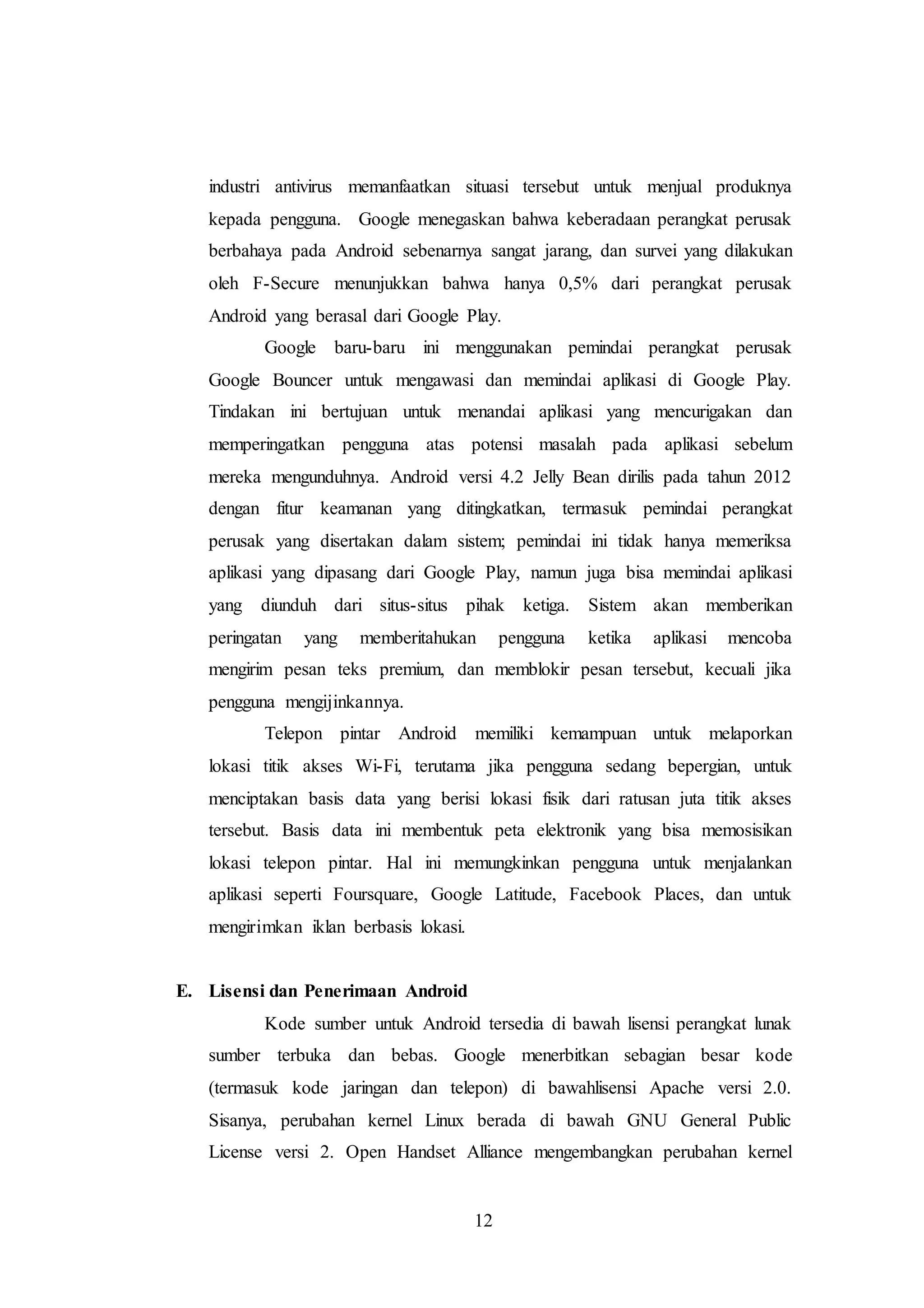 industri antivirus memanfaatkan situasi tersebut untuk menjual produknya 
kepada pengguna. Google menegaskan bahwa keberadaan perangkat perusak 
berbahaya pada Android sebenarnya sangat jarang, dan survei yang dilakukan 
oleh F-Secure menunjukkan bahwa hanya 0,5% dari perangkat perusak 
Android yang berasal dari Google Play. 
Google baru-baru ini menggunakan pemindai perangkat perusak 
Google Bouncer untuk mengawasi dan memindai aplikasi di Google Play. 
Tindakan ini bertujuan untuk menandai aplikasi yang mencurigakan dan 
memperingatkan pengguna atas potensi masalah pada aplikasi sebelum 
mereka mengunduhnya. Android versi 4.2 Jelly Bean dirilis pada tahun 2012 
dengan fitur keamanan yang ditingkatkan, termasuk pemindai perangkat 
perusak yang disertakan dalam sistem; pemindai ini tidak hanya memeriksa 
aplikasi yang dipasang dari Google Play, namun juga bisa memindai aplikasi 
yang diunduh dari situs-situs pihak ketiga. Sistem akan memberikan 
peringatan yang memberitahukan pengguna ketika aplikasi mencoba 
mengirim pesan teks premium, dan memblokir pesan tersebut, kecuali jika 
pengguna mengijinkannya. 
Telepon pintar Android memiliki kemampuan untuk melaporkan 
lokasi titik akses Wi-Fi, terutama jika pengguna sedang bepergian, untuk 
menciptakan basis data yang berisi lokasi fisik dari ratusan juta titik akses 
tersebut. Basis data ini membentuk peta elektronik yang bisa memosisikan 
lokasi telepon pintar. Hal ini memungkinkan pengguna untuk menjalankan 
aplikasi seperti Foursquare, Google Latitude, Facebook Places, dan untuk 
mengirimkan iklan berbasis lokasi. 
12 
E. Lisensi dan Penerimaan Android 
Kode sumber untuk Android tersedia di bawah lisensi perangkat lunak 
sumber terbuka dan bebas. Google menerbitkan sebagian besar kode 
(termasuk kode jaringan dan telepon) di bawahlisensi Apache versi 2.0. 
Sisanya, perubahan kernel Linux berada di bawah GNU General Public 
License versi 2. Open Handset Alliance mengembangkan perubahan kernel 
 
