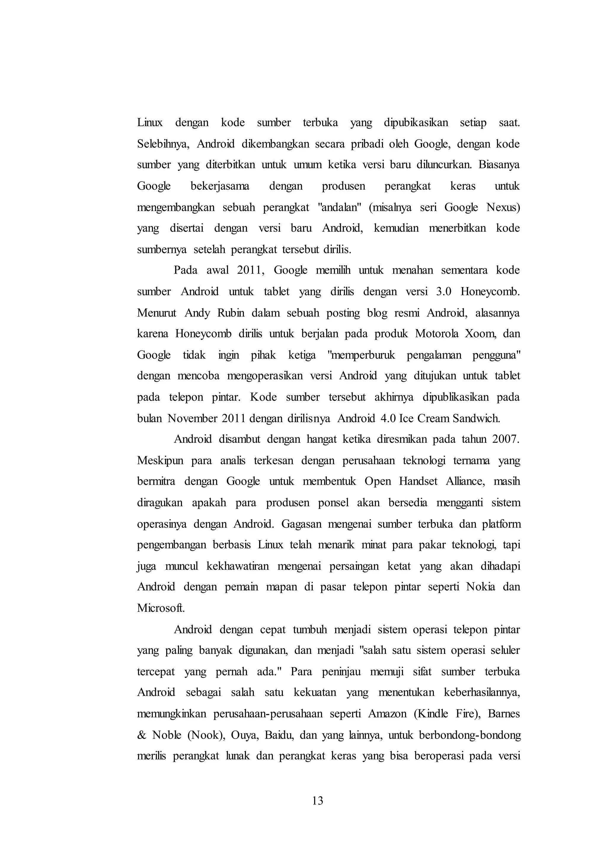 Linux dengan kode sumber terbuka yang dipubikasikan setiap saat. 
Selebihnya, Android dikembangkan secara pribadi oleh Google, dengan kode 
sumber yang diterbitkan untuk umum ketika versi baru diluncurkan. Biasanya 
Google bekerjasama dengan produsen perangkat keras untuk 
mengembangkan sebuah perangkat "andalan" (misalnya seri Google Nexus) 
yang disertai dengan versi baru Android, kemudian menerbitkan kode 
sumbernya setelah perangkat tersebut dirilis. 
Pada awal 2011, Google memilih untuk menahan sementara kode 
sumber Android untuk tablet yang dirilis dengan versi 3.0 Honeycomb. 
Menurut Andy Rubin dalam sebuah posting blog resmi Android, alasannya 
karena Honeycomb dirilis untuk berjalan pada produk Motorola Xoom, dan 
Google tidak ingin pihak ketiga "memperburuk pengalaman pengguna" 
dengan mencoba mengoperasikan versi Android yang ditujukan untuk tablet 
pada telepon pintar. Kode sumber tersebut akhirnya dipublikasikan pada 
bulan November 2011 dengan dirilisnya Android 4.0 Ice Cream Sandwich. 
Android disambut dengan hangat ketika diresmikan pada tahun 2007. 
Meskipun para analis terkesan dengan perusahaan teknologi ternama yang 
bermitra dengan Google untuk membentuk Open Handset Alliance, masih 
diragukan apakah para produsen ponsel akan bersedia mengganti sistem 
operasinya dengan Android. Gagasan mengenai sumber terbuka dan platform 
pengembangan berbasis Linux telah menarik minat para pakar teknologi, tapi 
juga muncul kekhawatiran mengenai persaingan ketat yang akan dihadapi 
Android dengan pemain mapan di pasar telepon pintar seperti Nokia dan 
Microsoft. 
Android dengan cepat tumbuh menjadi sistem operasi telepon pintar 
yang paling banyak digunakan, dan menjadi "salah satu sistem operasi seluler 
tercepat yang pernah ada." Para peninjau memuji sifat sumber terbuka 
Android sebagai salah satu kekuatan yang menentukan keberhasilannya, 
memungkinkan perusahaan-perusahaan seperti Amazon (Kindle Fire), Barnes 
& Noble (Nook), Ouya, Baidu, dan yang lainnya, untuk berbondong-bondong 
merilis perangkat lunak dan perangkat keras yang bisa beroperasi pada versi 
13 
 
