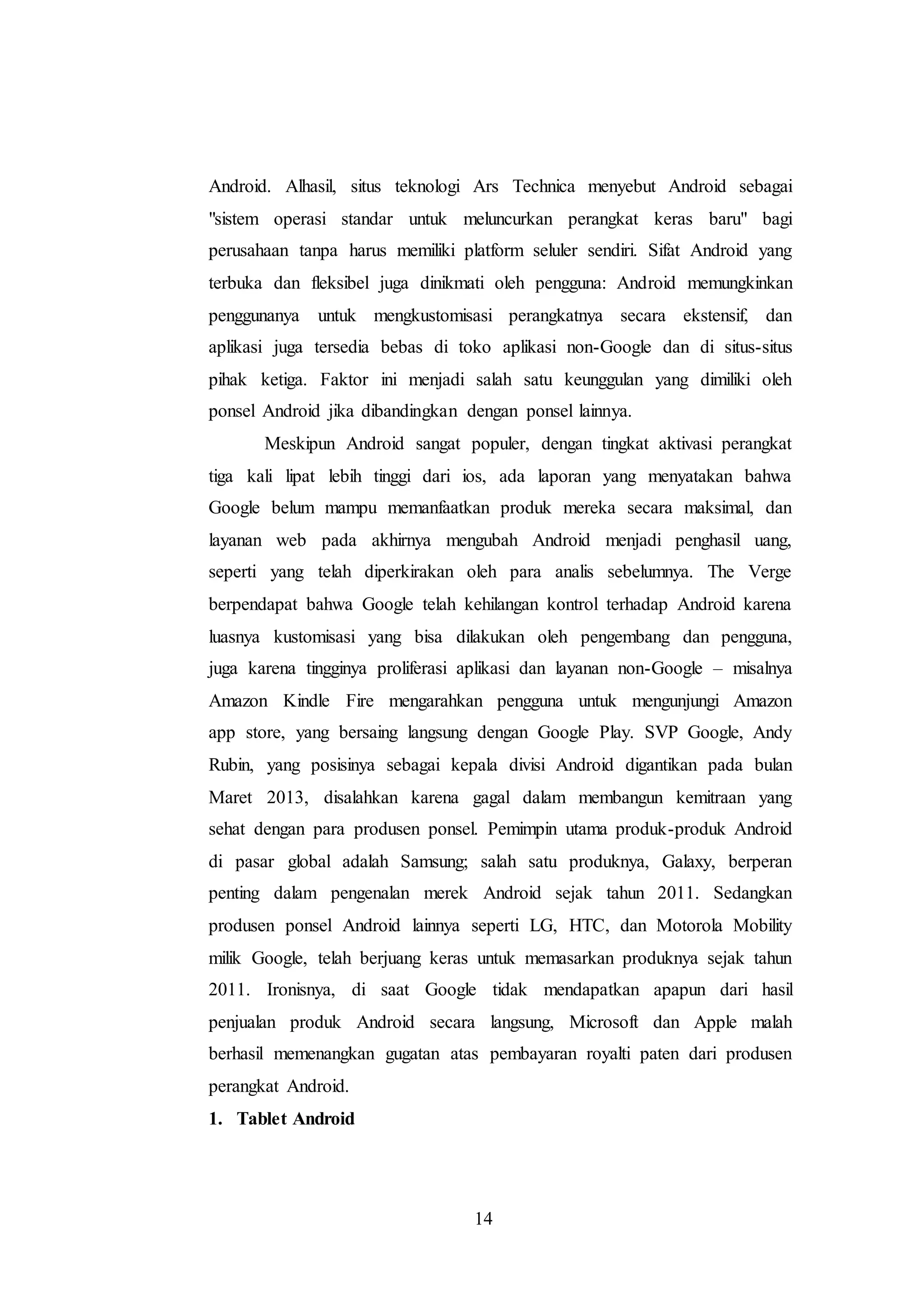 Android. Alhasil, situs teknologi Ars Technica menyebut Android sebagai 
"sistem operasi standar untuk meluncurkan perangkat keras baru" bagi 
perusahaan tanpa harus memiliki platform seluler sendiri. Sifat Android yang 
terbuka dan fleksibel juga dinikmati oleh pengguna: Android memungkinkan 
penggunanya untuk mengkustomisasi perangkatnya secara ekstensif, dan 
aplikasi juga tersedia bebas di toko aplikasi non-Google dan di situs-situs 
pihak ketiga. Faktor ini menjadi salah satu keunggulan yang dimiliki oleh 
ponsel Android jika dibandingkan dengan ponsel lainnya. 
Meskipun Android sangat populer, dengan tingkat aktivasi perangkat 
tiga kali lipat lebih tinggi dari ios, ada laporan yang menyatakan bahwa 
Google belum mampu memanfaatkan produk mereka secara maksimal, dan 
layanan web pada akhirnya mengubah Android menjadi penghasil uang, 
seperti yang telah diperkirakan oleh para analis sebelumnya. The Verge 
berpendapat bahwa Google telah kehilangan kontrol terhadap Android karena 
luasnya kustomisasi yang bisa dilakukan oleh pengembang dan pengguna, 
juga karena tingginya proliferasi aplikasi dan layanan non-Google – misalnya 
Amazon Kindle Fire mengarahkan pengguna untuk mengunjungi Amazon 
app store, yang bersaing langsung dengan Google Play. SVP Google, Andy 
Rubin, yang posisinya sebagai kepala divisi Android digantikan pada bulan 
Maret 2013, disalahkan karena gagal dalam membangun kemitraan yang 
sehat dengan para produsen ponsel. Pemimpin utama produk-produk Android 
di pasar global adalah Samsung; salah satu produknya, Galaxy, berperan 
penting dalam pengenalan merek Android sejak tahun 2011. Sedangkan 
produsen ponsel Android lainnya seperti LG, HTC, dan Motorola Mobility 
milik Google, telah berjuang keras untuk memasarkan produknya sejak tahun 
2011. Ironisnya, di saat Google tidak mendapatkan apapun dari hasil 
penjualan produk Android secara langsung, Microsoft dan Apple malah 
berhasil memenangkan gugatan atas pembayaran royalti paten dari produsen 
perangkat Android. 
1. Tablet Android 
14 
 