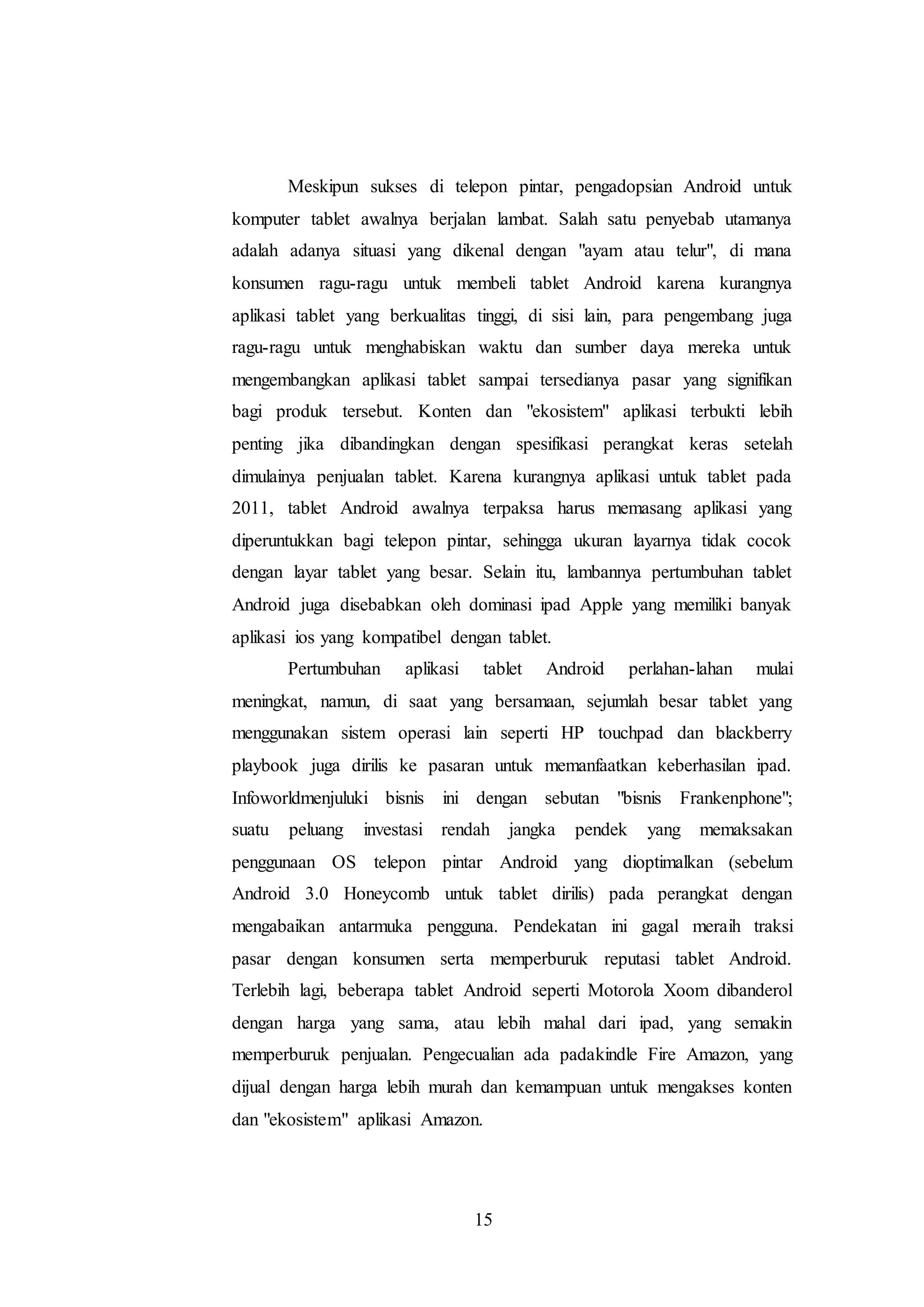 Meskipun sukses di telepon pintar, pengadopsian Android untuk 
komputer tablet awalnya berjalan lambat. Salah satu penyebab utamanya 
adalah adanya situasi yang dikenal dengan "ayam atau telur", di mana 
konsumen ragu-ragu untuk membeli tablet Android karena kurangnya 
aplikasi tablet yang berkualitas tinggi, di sisi lain, para pengembang juga 
ragu-ragu untuk menghabiskan waktu dan sumber daya mereka untuk 
mengembangkan aplikasi tablet sampai tersedianya pasar yang signifikan 
bagi produk tersebut. Konten dan "ekosistem" aplikasi terbukti lebih 
penting jika dibandingkan dengan spesifikasi perangkat keras setelah 
dimulainya penjualan tablet. Karena kurangnya aplikasi untuk tablet pada 
2011, tablet Android awalnya terpaksa harus memasang aplikasi yang 
diperuntukkan bagi telepon pintar, sehingga ukuran layarnya tidak cocok 
dengan layar tablet yang besar. Selain itu, lambannya pertumbuhan tablet 
Android juga disebabkan oleh dominasi ipad Apple yang memiliki banyak 
aplikasi ios yang kompatibel dengan tablet. 
Pertumbuhan aplikasi tablet Android perlahan-lahan mulai 
meningkat, namun, di saat yang bersamaan, sejumlah besar tablet yang 
menggunakan sistem operasi lain seperti HP touchpad dan blackberry 
playbook juga dirilis ke pasaran untuk memanfaatkan keberhasilan ipad. 
Infoworldmenjuluki bisnis ini dengan sebutan "bisnis Frankenphone"; 
suatu peluang investasi rendah jangka pendek yang memaksakan 
penggunaan OS telepon pintar Android yang dioptimalkan (sebelum 
Android 3.0 Honeycomb untuk tablet dirilis) pada perangkat dengan 
mengabaikan antarmuka pengguna. Pendekatan ini gagal meraih traksi 
pasar dengan konsumen serta memperburuk reputasi tablet Android. 
Terlebih lagi, beberapa tablet Android seperti Motorola Xoom dibanderol 
dengan harga yang sama, atau lebih mahal dari ipad, yang semakin 
memperburuk penjualan. Pengecualian ada padakindle Fire Amazon, yang 
dijual dengan harga lebih murah dan kemampuan untuk mengakses konten 
dan "ekosistem" aplikasi Amazon. 
15 
 
