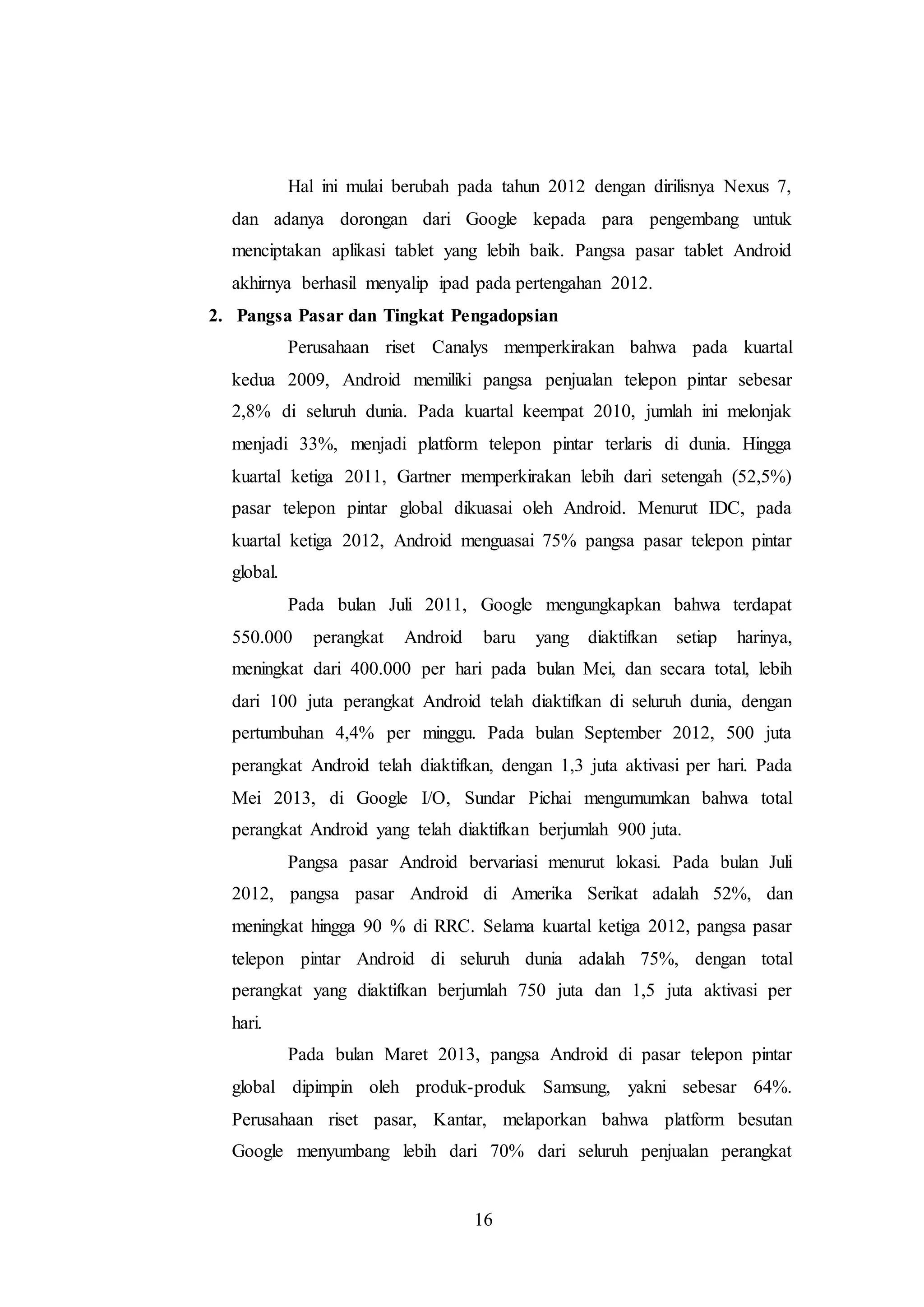 Hal ini mulai berubah pada tahun 2012 dengan dirilisnya Nexus 7, 
dan adanya dorongan dari Google kepada para pengembang untuk 
menciptakan aplikasi tablet yang lebih baik. Pangsa pasar tablet Android 
akhirnya berhasil menyalip ipad pada pertengahan 2012. 
2. Pangsa Pasar dan Tingkat Pengadopsian 
Perusahaan riset Canalys memperkirakan bahwa pada kuartal 
kedua 2009, Android memiliki pangsa penjualan telepon pintar sebesar 
2,8% di seluruh dunia. Pada kuartal keempat 2010, jumlah ini melonjak 
menjadi 33%, menjadi platform telepon pintar terlaris di dunia. Hingga 
kuartal ketiga 2011, Gartner memperkirakan lebih dari setengah (52,5%) 
pasar telepon pintar global dikuasai oleh Android. Menurut IDC, pada 
kuartal ketiga 2012, Android menguasai 75% pangsa pasar telepon pintar 
global. 
Pada bulan Juli 2011, Google mengungkapkan bahwa terdapat 
550.000 perangkat Android baru yang diaktifkan setiap harinya, 
meningkat dari 400.000 per hari pada bulan Mei, dan secara total, lebih 
dari 100 juta perangkat Android telah diaktifkan di seluruh dunia, dengan 
pertumbuhan 4,4% per minggu. Pada bulan September 2012, 500 juta 
perangkat Android telah diaktifkan, dengan 1,3 juta aktivasi per hari. Pada 
Mei 2013, di Google I/O, Sundar Pichai mengumumkan bahwa total 
perangkat Android yang telah diaktifkan berjumlah 900 juta. 
Pangsa pasar Android bervariasi menurut lokasi. Pada bulan Juli 
2012, pangsa pasar Android di Amerika Serikat adalah 52%, dan 
meningkat hingga 90 % di RRC. Selama kuartal ketiga 2012, pangsa pasar 
telepon pintar Android di seluruh dunia adalah 75%, dengan total 
perangkat yang diaktifkan berjumlah 750 juta dan 1,5 juta aktivasi per 
hari. 
Pada bulan Maret 2013, pangsa Android di pasar telepon pintar 
global dipimpin oleh produk-produk Samsung, yakni sebesar 64%. 
Perusahaan riset pasar, Kantar, melaporkan bahwa platform besutan 
Google menyumbang lebih dari 70% dari seluruh penjualan perangkat 
16 
 