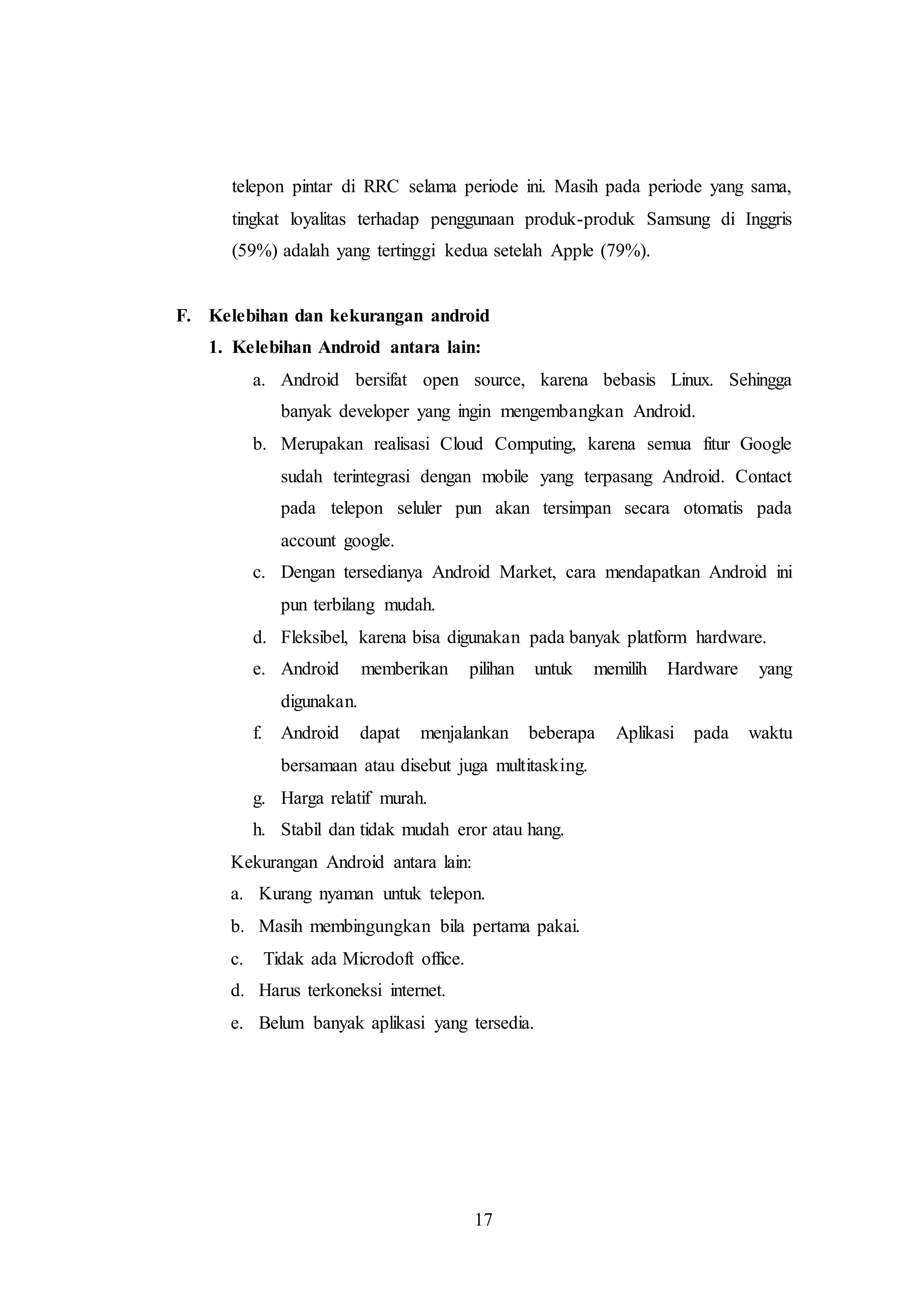 telepon pintar di RRC selama periode ini. Masih pada periode yang sama, 
tingkat loyalitas terhadap penggunaan produk-produk Samsung di Inggris 
(59%) adalah yang tertinggi kedua setelah Apple (79%). 
F. Kelebihan dan kekurangan android 
1. Kelebihan Android antara lain: 
a. Android bersifat open source, karena bebasis Linux. Sehingga 
banyak developer yang ingin mengembangkan Android. 
b. Merupakan realisasi Cloud Computing, karena semua fitur Google 
sudah terintegrasi dengan mobile yang terpasang Android. Contact 
pada telepon seluler pun akan tersimpan secara otomatis pada 
account google. 
c. Dengan tersedianya Android Market, cara mendapatkan Android ini 
17 
pun terbilang mudah. 
d. Fleksibel, karena bisa digunakan pada banyak platform hardware. 
e. Android memberikan pilihan untuk memilih Hardware yang 
digunakan. 
f. Android dapat menjalankan beberapa Aplikasi pada waktu 
bersamaan atau disebut juga multitasking. 
g. Harga relatif murah. 
h. Stabil dan tidak mudah eror atau hang. 
Kekurangan Android antara lain: 
a. Kurang nyaman untuk telepon. 
b. Masih membingungkan bila pertama pakai. 
c. Tidak ada Microdoft office. 
d. Harus terkoneksi internet. 
e. Belum banyak aplikasi yang tersedia. 
 