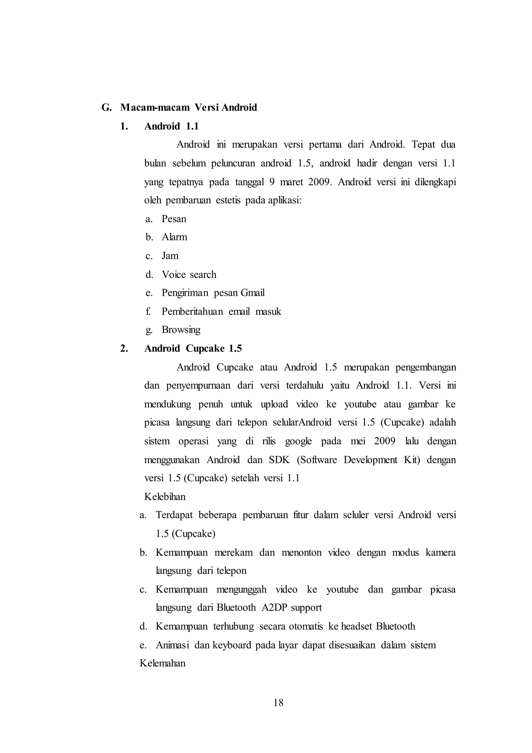 18 
G. Macam-macam Versi Android 
1. Android 1.1 
Android ini merupakan versi pertama dari Android. Tepat dua 
bulan sebelum peluncuran android 1.5, android hadir dengan versi 1.1 
yang tepatnya pada tanggal 9 maret 2009. Android versi ini dilengkapi 
oleh pembaruan estetis pada aplikasi: 
a. Pesan 
b. Alarm 
c. Jam 
d. Voice search 
e. Pengiriman pesan Gmail 
f. Pemberitahuan email masuk 
g. Browsing 
2. Android Cupcake 1.5 
Android Cupcake atau Android 1.5 merupakan pengembangan 
dan penyempurnaan dari versi terdahulu yaitu Android 1.1. Versi ini 
mendukung penuh untuk upload video ke youtube atau gambar ke 
picasa langsung dari telepon selularAndroid versi 1.5 (Cupcake) adalah 
sistem operasi yang di rilis google pada mei 2009 lalu dengan 
menggunakan Android dan SDK (Software Development Kit) dengan 
versi 1.5 (Cupcake) setelah versi 1.1 
Kelebihan 
a. Terdapat beberapa pembaruan fitur dalam seluler versi Android versi 
1.5 (Cupcake) 
b. Kemampuan merekam dan menonton video dengan modus kamera 
langsung dari telepon 
c. Kemampuan mengunggah video ke youtube dan gambar picasa 
langsung dari Bluetooth A2DP support 
d. Kemampuan terhubung secara otomatis ke headset Bluetooth 
e. Animasi dan keyboard pada layar dapat disesuaikan dalam sistem 
Kelemahan 
 