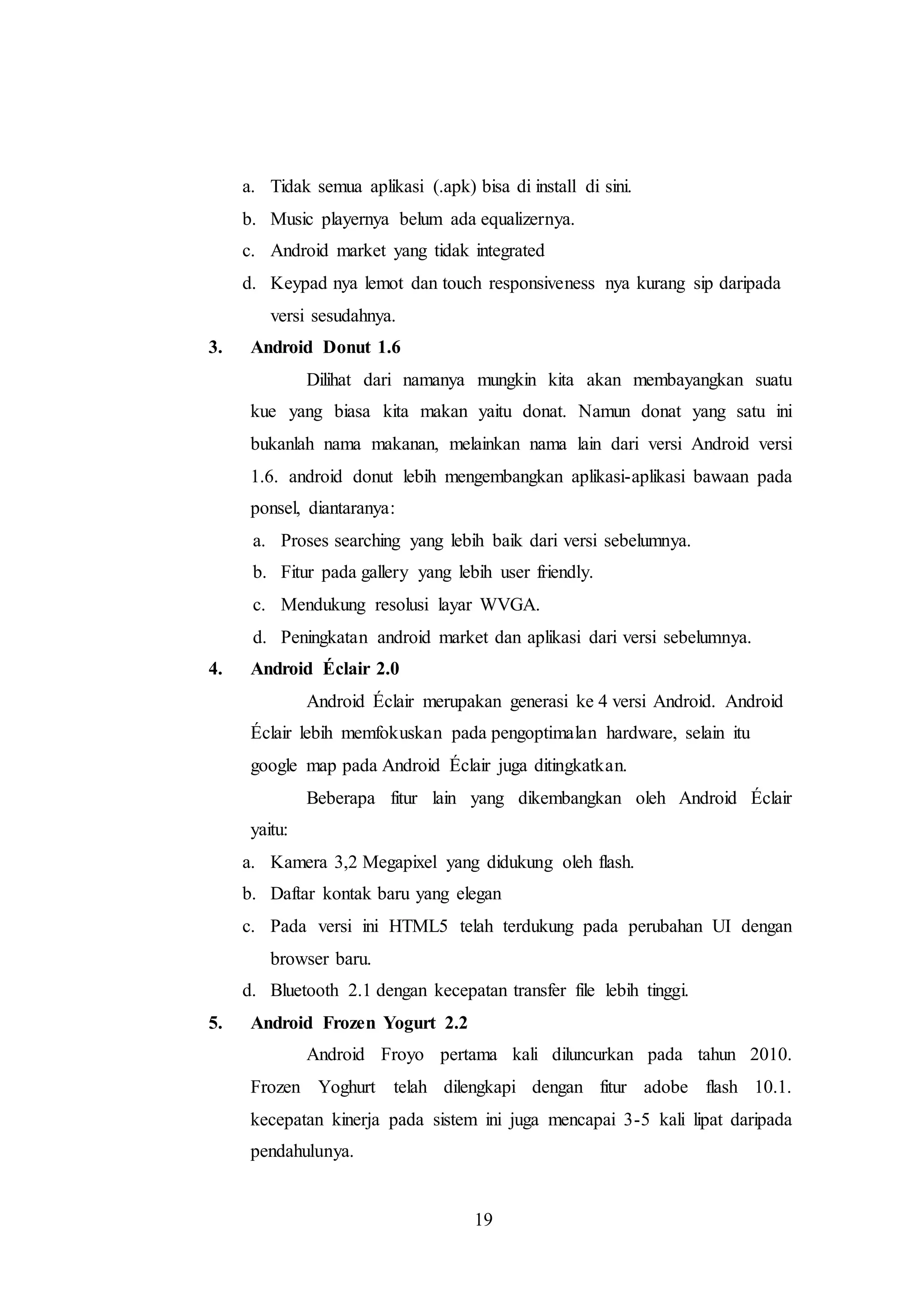 a. Tidak semua aplikasi (.apk) bisa di install di sini. 
b. Music playernya belum ada equalizernya. 
c. Android market yang tidak integrated 
d. Keypad nya lemot dan touch responsiveness nya kurang sip daripada 
19 
versi sesudahnya. 
3. Android Donut 1.6 
Dilihat dari namanya mungkin kita akan membayangkan suatu 
kue yang biasa kita makan yaitu donat. Namun donat yang satu ini 
bukanlah nama makanan, melainkan nama lain dari versi Android versi 
1.6. android donut lebih mengembangkan aplikasi-aplikasi bawaan pada 
ponsel, diantaranya: 
a. Proses searching yang lebih baik dari versi sebelumnya. 
b. Fitur pada gallery yang lebih user friendly. 
c. Mendukung resolusi layar WVGA. 
d. Peningkatan android market dan aplikasi dari versi sebelumnya. 
4. Android Éclair 2.0 
Android Éclair merupakan generasi ke 4 versi Android. Android 
Éclair lebih memfokuskan pada pengoptimalan hardware, selain itu 
google map pada Android Éclair juga ditingkatkan. 
Beberapa fitur lain yang dikembangkan oleh Android Éclair 
yaitu: 
a. Kamera 3,2 Megapixel yang didukung oleh flash. 
b. Daftar kontak baru yang elegan 
c. Pada versi ini HTML5 telah terdukung pada perubahan UI dengan 
browser baru. 
d. Bluetooth 2.1 dengan kecepatan transfer file lebih tinggi. 
5. Android Frozen Yogurt 2.2 
Android Froyo pertama kali diluncurkan pada tahun 2010. 
Frozen Yoghurt telah dilengkapi dengan fitur adobe flash 10.1. 
kecepatan kinerja pada sistem ini juga mencapai 3-5 kali lipat daripada 
pendahulunya. 
 