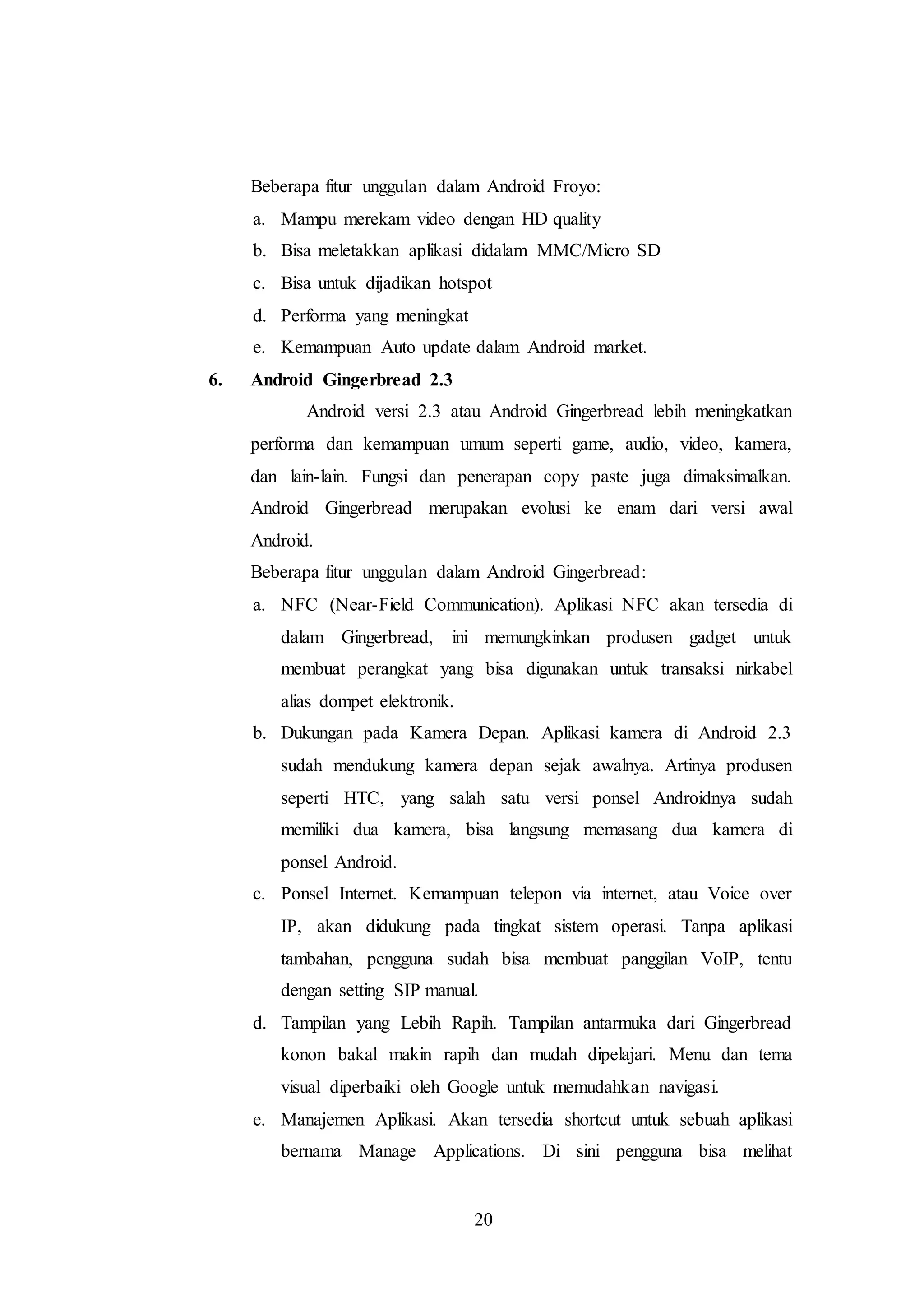 Beberapa fitur unggulan dalam Android Froyo: 
a. Mampu merekam video dengan HD quality 
b. Bisa meletakkan aplikasi didalam MMC/Micro SD 
c. Bisa untuk dijadikan hotspot 
d. Performa yang meningkat 
e. Kemampuan Auto update dalam Android market. 
20 
6. Android Gingerbread 2.3 
Android versi 2.3 atau Android Gingerbread lebih meningkatkan 
performa dan kemampuan umum seperti game, audio, video, kamera, 
dan lain-lain. Fungsi dan penerapan copy paste juga dimaksimalkan. 
Android Gingerbread merupakan evolusi ke enam dari versi awal 
Android. 
Beberapa fitur unggulan dalam Android Gingerbread: 
a. NFC (Near-Field Communication). Aplikasi NFC akan tersedia di 
dalam Gingerbread, ini memungkinkan produsen gadget untuk 
membuat perangkat yang bisa digunakan untuk transaksi nirkabel 
alias dompet elektronik. 
b. Dukungan pada Kamera Depan. Aplikasi kamera di Android 2.3 
sudah mendukung kamera depan sejak awalnya. Artinya produsen 
seperti HTC, yang salah satu versi ponsel Androidnya sudah 
memiliki dua kamera, bisa langsung memasang dua kamera di 
ponsel Android. 
c. Ponsel Internet. Kemampuan telepon via internet, atau Voice over 
IP, akan didukung pada tingkat sistem operasi. Tanpa aplikasi 
tambahan, pengguna sudah bisa membuat panggilan VoIP, tentu 
dengan setting SIP manual. 
d. Tampilan yang Lebih Rapih. Tampilan antarmuka dari Gingerbread 
konon bakal makin rapih dan mudah dipelajari. Menu dan tema 
visual diperbaiki oleh Google untuk memudahkan navigasi. 
e. Manajemen Aplikasi. Akan tersedia shortcut untuk sebuah aplikasi 
bernama Manage Applications. Di sini pengguna bisa melihat 
 