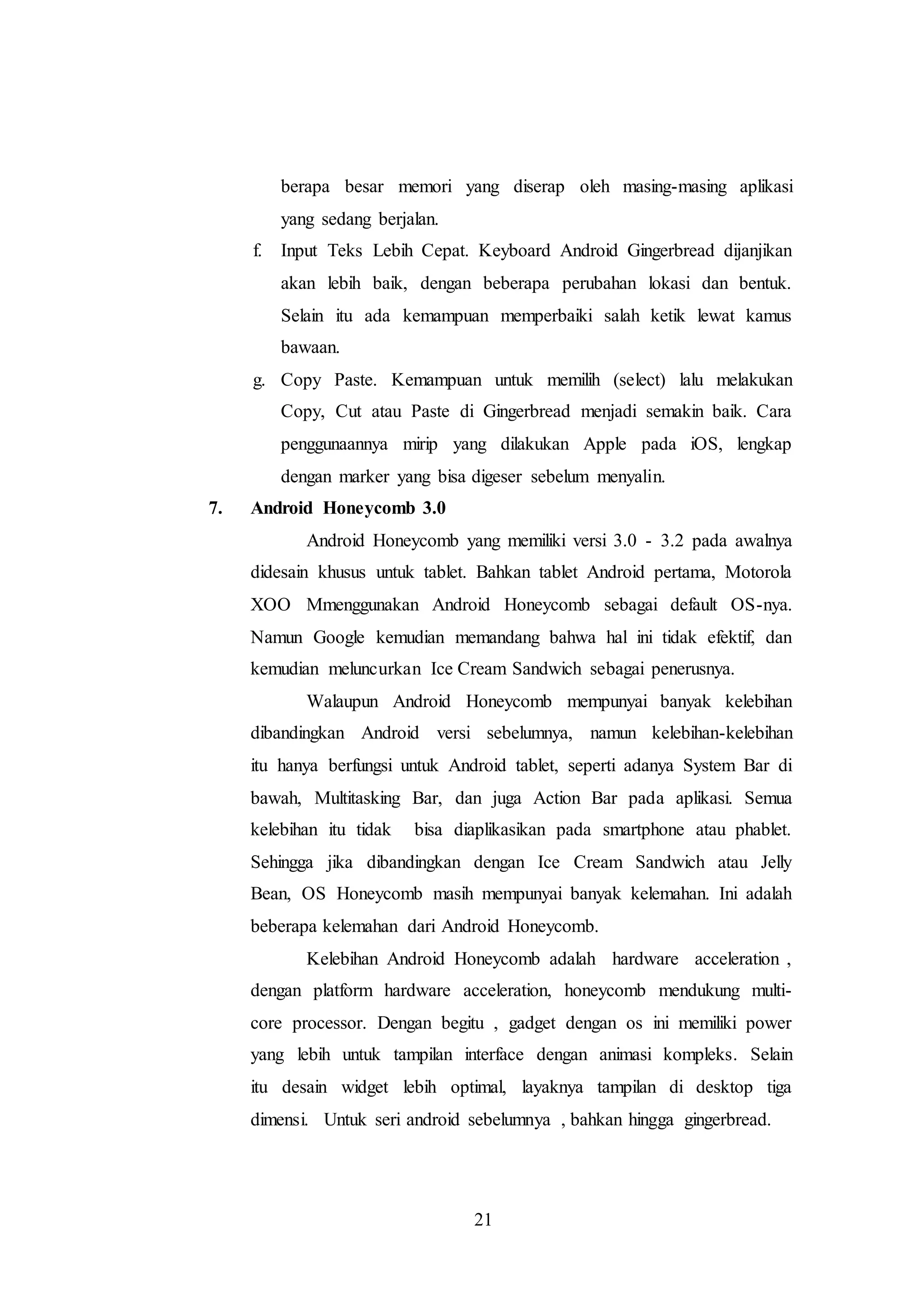 berapa besar memori yang diserap oleh masing-masing aplikasi 
yang sedang berjalan. 
f. Input Teks Lebih Cepat. Keyboard Android Gingerbread dijanjikan 
akan lebih baik, dengan beberapa perubahan lokasi dan bentuk. 
Selain itu ada kemampuan memperbaiki salah ketik lewat kamus 
bawaan. 
g. Copy Paste. Kemampuan untuk memilih (select) lalu melakukan 
Copy, Cut atau Paste di Gingerbread menjadi semakin baik. Cara 
penggunaannya mirip yang dilakukan Apple pada iOS, lengkap 
dengan marker yang bisa digeser sebelum menyalin. 
21 
7. Android Honeycomb 3.0 
Android Honeycomb yang memiliki versi 3.0 - 3.2 pada awalnya 
didesain khusus untuk tablet. Bahkan tablet Android pertama, Motorola 
XOO Mmenggunakan Android Honeycomb sebagai default OS-nya. 
Namun Google kemudian memandang bahwa hal ini tidak efektif, dan 
kemudian meluncurkan Ice Cream Sandwich sebagai penerusnya. 
Walaupun Android Honeycomb mempunyai banyak kelebihan 
dibandingkan Android versi sebelumnya, namun kelebihan-kelebihan 
itu hanya berfungsi untuk Android tablet, seperti adanya System Bar di 
bawah, Multitasking Bar, dan juga Action Bar pada aplikasi. Semua 
kelebihan itu tidak bisa diaplikasikan pada smartphone atau phablet. 
Sehingga jika dibandingkan dengan Ice Cream Sandwich atau Jelly 
Bean, OS Honeycomb masih mempunyai banyak kelemahan. Ini adalah 
beberapa kelemahan dari Android Honeycomb. 
Kelebihan Android Honeycomb adalah hardware acceleration , 
dengan platform hardware acceleration, honeycomb mendukung multi-core 
processor. Dengan begitu , gadget dengan os ini memiliki power 
yang lebih untuk tampilan interface dengan animasi kompleks. Selain 
itu desain widget lebih optimal, layaknya tampilan di desktop tiga 
dimensi. Untuk seri android sebelumnya , bahkan hingga gingerbread. 
 