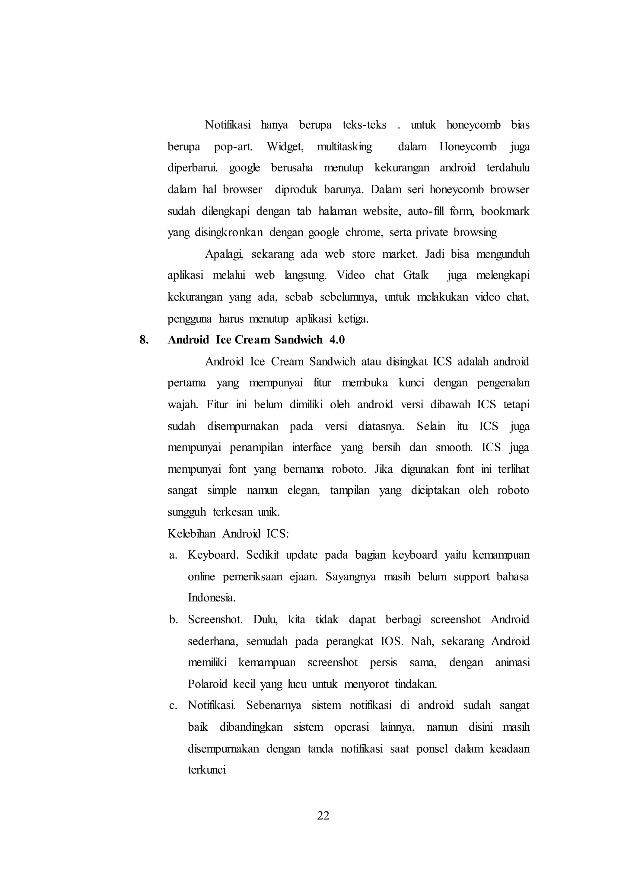 Notifikasi hanya berupa teks-teks . untuk honeycomb bias 
berupa pop-art. Widget, multitasking dalam Honeycomb juga 
diperbarui. google berusaha menutup kekurangan android terdahulu 
dalam hal browser diproduk barunya. Dalam seri honeycomb browser 
sudah dilengkapi dengan tab halaman website, auto-fill form, bookmark 
yang disingkronkan dengan google chrome, serta private browsing 
Apalagi, sekarang ada web store market. Jadi bisa mengunduh 
aplikasi melalui web langsung. Video chat Gtalk juga melengkapi 
kekurangan yang ada, sebab sebelumnya, untuk melakukan video chat, 
pengguna harus menutup aplikasi ketiga. 
8. Android Ice Cream Sandwich 4.0 
Android Ice Cream Sandwich atau disingkat ICS adalah android 
pertama yang mempunyai fitur membuka kunci dengan pengenalan 
wajah. Fitur ini belum dimiliki oleh android versi dibawah ICS tetapi 
sudah disempurnakan pada versi diatasnya. Selain itu ICS juga 
mempunyai penampilan interface yang bersih dan smooth. ICS juga 
mempunyai font yang bernama roboto. Jika digunakan font ini terlihat 
sangat simple namun elegan, tampilan yang diciptakan oleh roboto 
sungguh terkesan unik. 
Kelebihan Android ICS: 
a. Keyboard. Sedikit update pada bagian keyboard yaitu kemampuan 
online pemeriksaan ejaan. Sayangnya masih belum support bahasa 
Indonesia. 
b. Screenshot. Dulu, kita tidak dapat berbagi screenshot Android 
sederhana, semudah pada perangkat IOS. Nah, sekarang Android 
memiliki kemampuan screenshot persis sama, dengan animasi 
Polaroid kecil yang lucu untuk menyorot tindakan. 
c. Notifikasi. Sebenarnya sistem notifikasi di android sudah sangat 
baik dibandingkan sistem operasi lainnya, namun disini masih 
disempurnakan dengan tanda notifikasi saat ponsel dalam keadaan 
terkunci 
22 
 