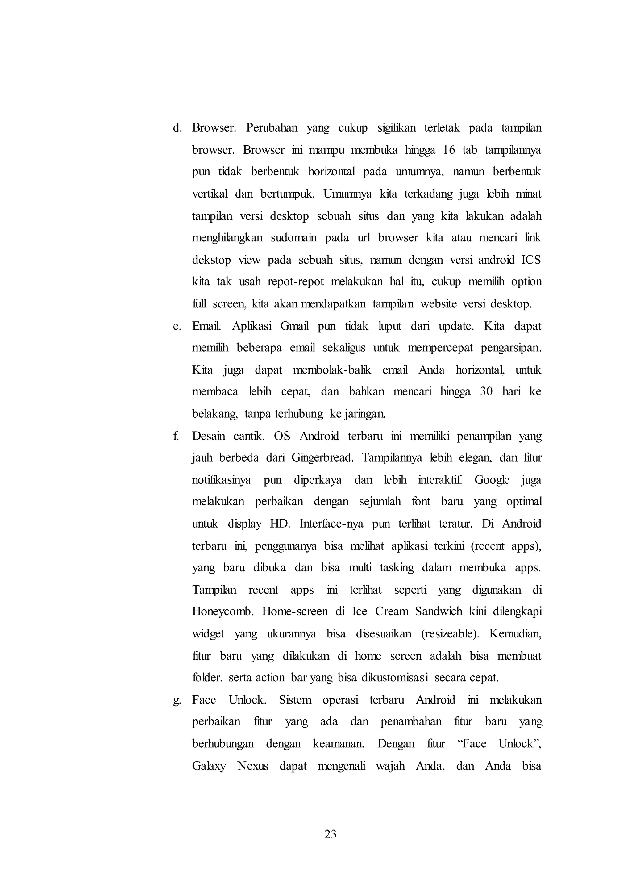d. Browser. Perubahan yang cukup sigifikan terletak pada tampilan 
browser. Browser ini mampu membuka hingga 16 tab tampilannya 
pun tidak berbentuk horizontal pada umumnya, namun berbentuk 
vertikal dan bertumpuk. Umumnya kita terkadang juga lebih minat 
tampilan versi desktop sebuah situs dan yang kita lakukan adalah 
menghilangkan sudomain pada url browser kita atau mencari link 
dekstop view pada sebuah situs, namun dengan versi android ICS 
kita tak usah repot-repot melakukan hal itu, cukup memilih option 
full screen, kita akan mendapatkan tampilan website versi desktop. 
e. Email. Aplikasi Gmail pun tidak luput dari update. Kita dapat 
memilih beberapa email sekaligus untuk mempercepat pengarsipan. 
Kita juga dapat membolak-balik email Anda horizontal, untuk 
membaca lebih cepat, dan bahkan mencari hingga 30 hari ke 
belakang, tanpa terhubung ke jaringan. 
f. Desain cantik. OS Android terbaru ini memiliki penampilan yang 
jauh berbeda dari Gingerbread. Tampilannya lebih elegan, dan fitur 
notifikasinya pun diperkaya dan lebih interaktif. Google juga 
melakukan perbaikan dengan sejumlah font baru yang optimal 
untuk display HD. Interface-nya pun terlihat teratur. Di Android 
terbaru ini, penggunanya bisa melihat aplikasi terkini (recent apps), 
yang baru dibuka dan bisa multi tasking dalam membuka apps. 
Tampilan recent apps ini terlihat seperti yang digunakan di 
Honeycomb. Home-screen di Ice Cream Sandwich kini dilengkapi 
widget yang ukurannya bisa disesuaikan (resizeable). Kemudian, 
fitur baru yang dilakukan di home screen adalah bisa membuat 
folder, serta action bar yang bisa dikustomisasi secara cepat. 
g. Face Unlock. Sistem operasi terbaru Android ini melakukan 
perbaikan fitur yang ada dan penambahan fitur baru yang 
berhubungan dengan keamanan. Dengan fitur “Face Unlock”, 
Galaxy Nexus dapat mengenali wajah Anda, dan Anda bisa 
23 
 