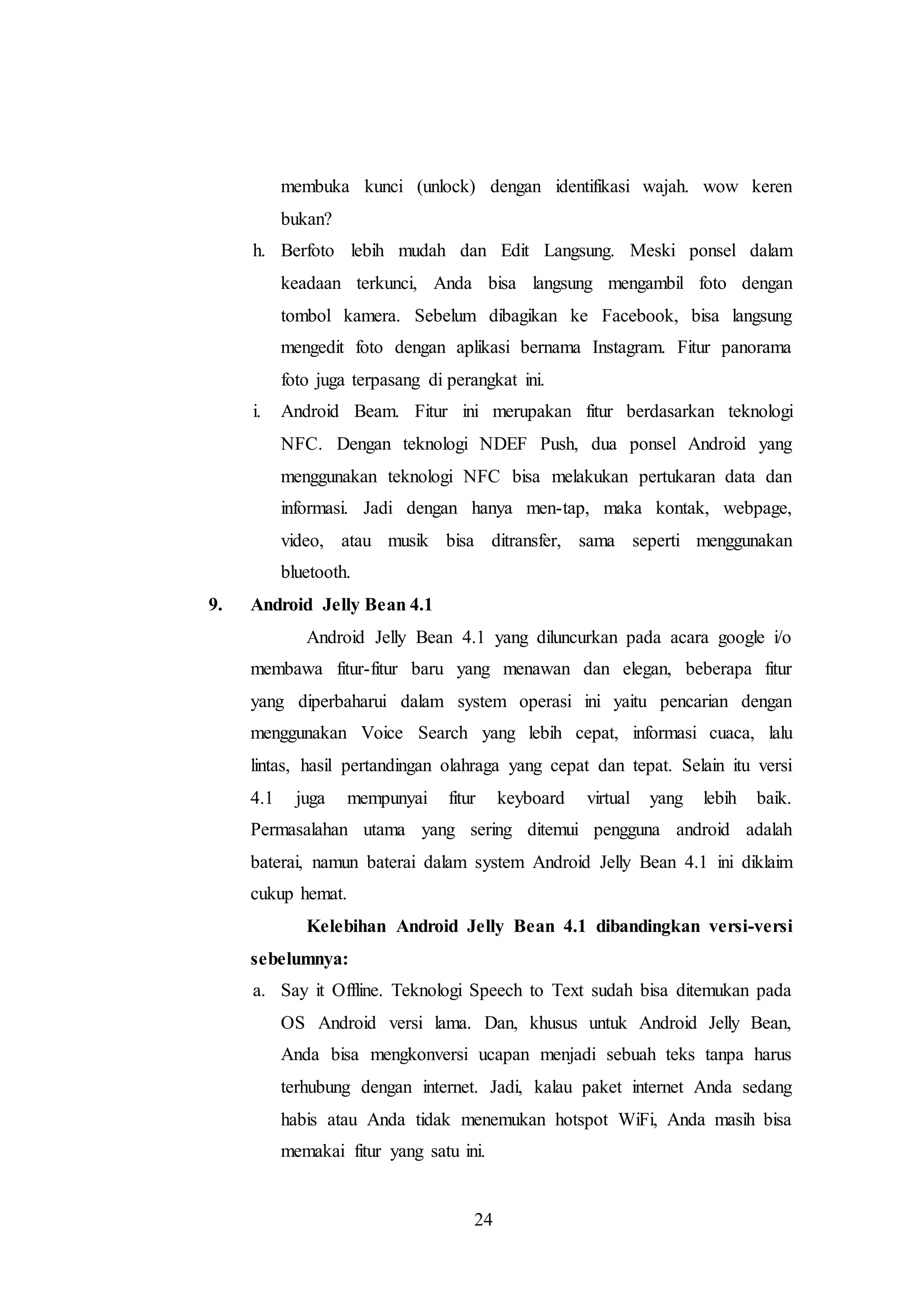 membuka kunci (unlock) dengan identifikasi wajah. wow keren 
bukan? 
h. Berfoto lebih mudah dan Edit Langsung. Meski ponsel dalam 
keadaan terkunci, Anda bisa langsung mengambil foto dengan 
tombol kamera. Sebelum dibagikan ke Facebook, bisa langsung 
mengedit foto dengan aplikasi bernama Instagram. Fitur panorama 
foto juga terpasang di perangkat ini. 
i. Android Beam. Fitur ini merupakan fitur berdasarkan teknologi 
NFC. Dengan teknologi NDEF Push, dua ponsel Android yang 
menggunakan teknologi NFC bisa melakukan pertukaran data dan 
informasi. Jadi dengan hanya men-tap, maka kontak, webpage, 
video, atau musik bisa ditransfer, sama seperti menggunakan 
bluetooth. 
24 
9. Android Jelly Bean 4.1 
Android Jelly Bean 4.1 yang diluncurkan pada acara google i/o 
membawa fitur-fitur baru yang menawan dan elegan, beberapa fitur 
yang diperbaharui dalam system operasi ini yaitu pencarian dengan 
menggunakan Voice Search yang lebih cepat, informasi cuaca, lalu 
lintas, hasil pertandingan olahraga yang cepat dan tepat. Selain itu versi 
4.1 juga mempunyai fitur keyboard virtual yang lebih baik. 
Permasalahan utama yang sering ditemui pengguna android adalah 
baterai, namun baterai dalam system Android Jelly Bean 4.1 ini diklaim 
cukup hemat. 
Kelebihan Android Jelly Bean 4.1 dibandingkan versi-versi 
sebelumnya: 
a. Say it Offline. Teknologi Speech to Text sudah bisa ditemukan pada 
OS Android versi lama. Dan, khusus untuk Android Jelly Bean, 
Anda bisa mengkonversi ucapan menjadi sebuah teks tanpa harus 
terhubung dengan internet. Jadi, kalau paket internet Anda sedang 
habis atau Anda tidak menemukan hotspot WiFi, Anda masih bisa 
memakai fitur yang satu ini. 
 