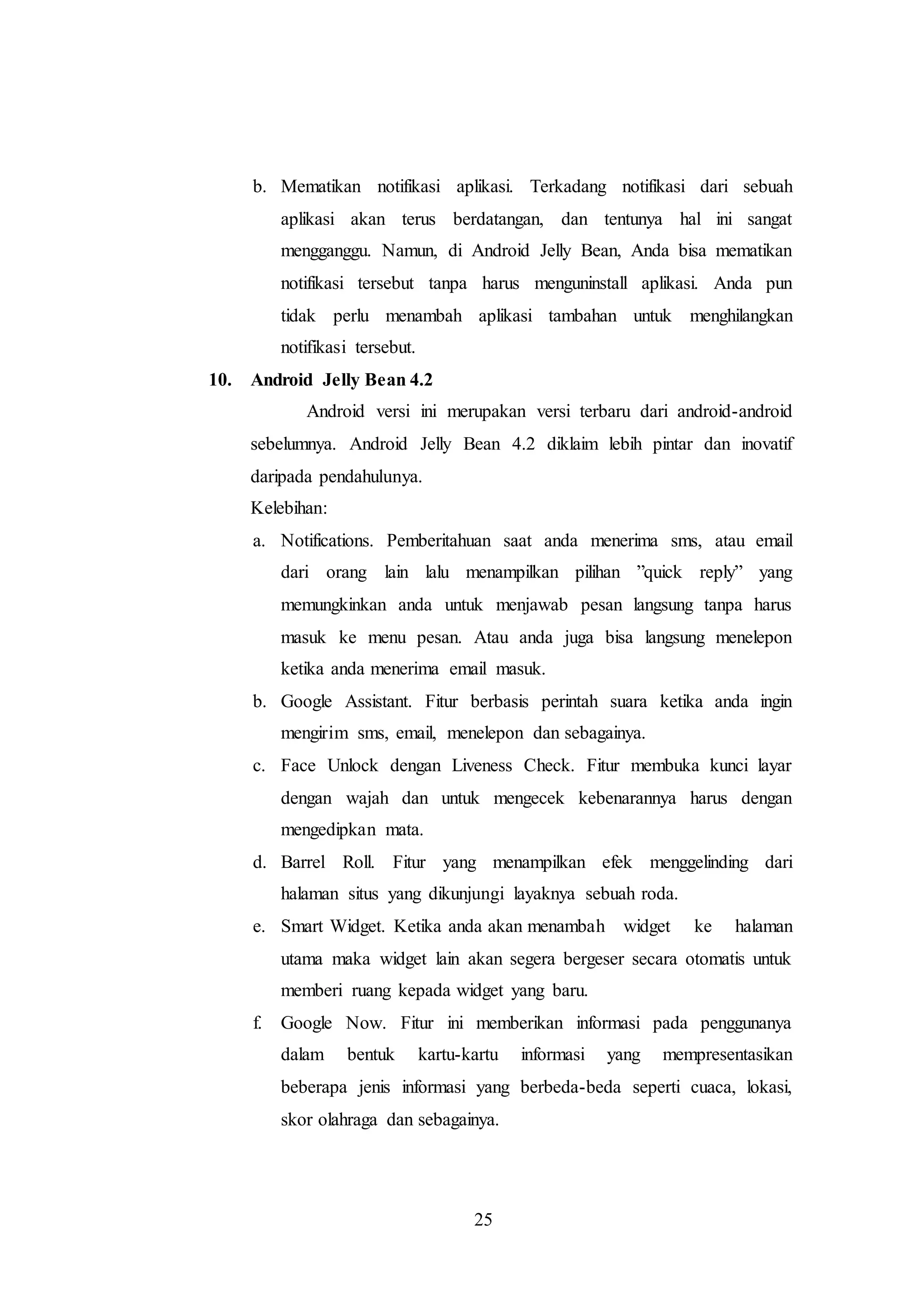 b. Mematikan notifikasi aplikasi. Terkadang notifikasi dari sebuah 
aplikasi akan terus berdatangan, dan tentunya hal ini sangat 
mengganggu. Namun, di Android Jelly Bean, Anda bisa mematikan 
notifikasi tersebut tanpa harus menguninstall aplikasi. Anda pun 
tidak perlu menambah aplikasi tambahan untuk menghilangkan 
notifikasi tersebut. 
25 
10. Android Jelly Bean 4.2 
Android versi ini merupakan versi terbaru dari android-android 
sebelumnya. Android Jelly Bean 4.2 diklaim lebih pintar dan inovatif 
daripada pendahulunya. 
Kelebihan: 
a. Notifications. Pemberitahuan saat anda menerima sms, atau email 
dari orang lain lalu menampilkan pilihan ”quick reply” yang 
memungkinkan anda untuk menjawab pesan langsung tanpa harus 
masuk ke menu pesan. Atau anda juga bisa langsung menelepon 
ketika anda menerima email masuk. 
b. Google Assistant. Fitur berbasis perintah suara ketika anda ingin 
mengirim sms, email, menelepon dan sebagainya. 
c. Face Unlock dengan Liveness Check. Fitur membuka kunci layar 
dengan wajah dan untuk mengecek kebenarannya harus dengan 
mengedipkan mata. 
d. Barrel Roll. Fitur yang menampilkan efek menggelinding dari 
halaman situs yang dikunjungi layaknya sebuah roda. 
e. Smart Widget. Ketika anda akan menambah widget ke halaman 
utama maka widget lain akan segera bergeser secara otomatis untuk 
memberi ruang kepada widget yang baru. 
f. Google Now. Fitur ini memberikan informasi pada penggunanya 
dalam bentuk kartu-kartu informasi yang mempresentasikan 
beberapa jenis informasi yang berbeda-beda seperti cuaca, lokasi, 
skor olahraga dan sebagainya. 
 