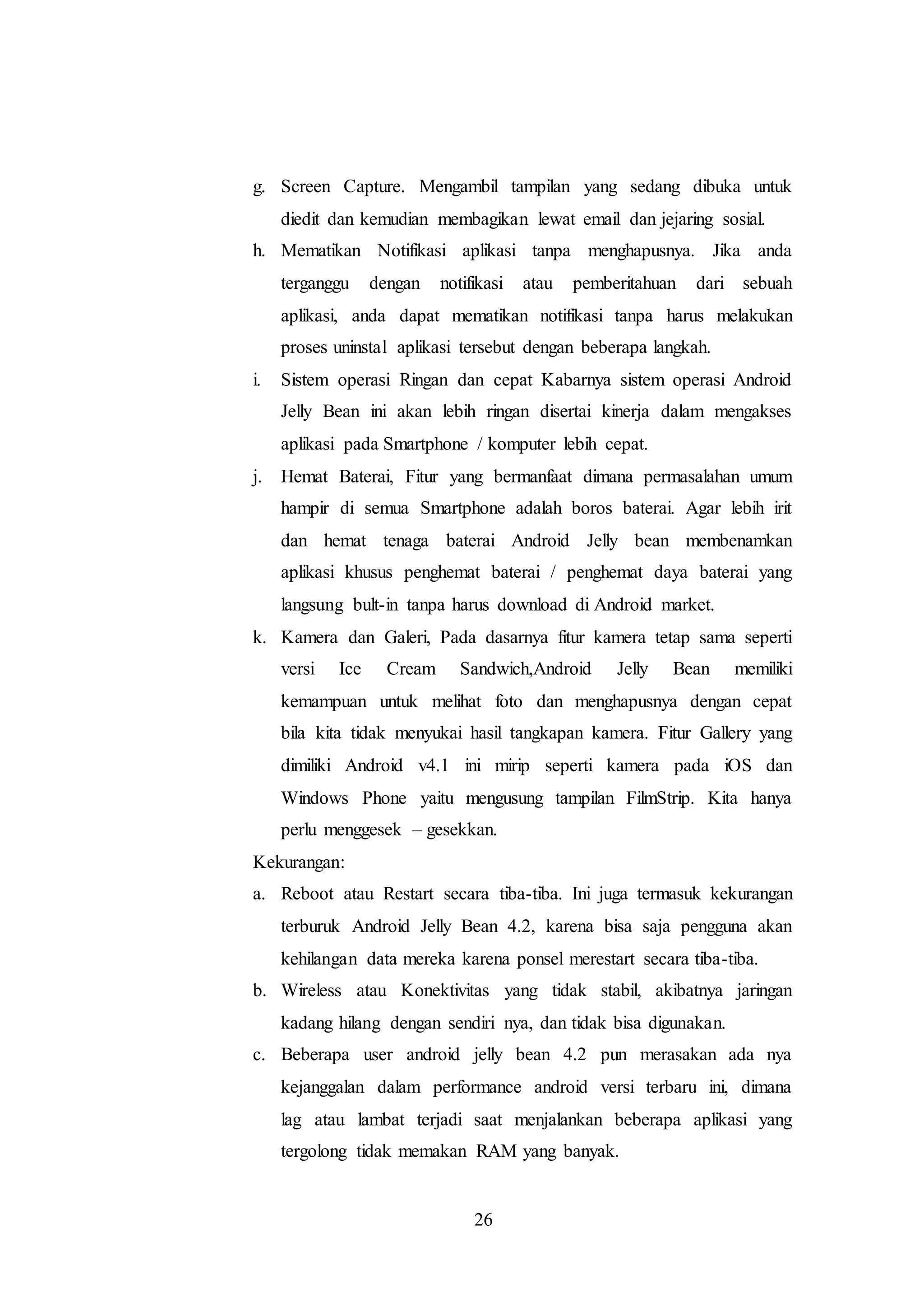 g. Screen Capture. Mengambil tampilan yang sedang dibuka untuk 
diedit dan kemudian membagikan lewat email dan jejaring sosial. 
h. Mematikan Notifikasi aplikasi tanpa menghapusnya. Jika anda 
terganggu dengan notifikasi atau pemberitahuan dari sebuah 
aplikasi, anda dapat mematikan notifikasi tanpa harus melakukan 
proses uninstal aplikasi tersebut dengan beberapa langkah. 
i. Sistem operasi Ringan dan cepat Kabarnya sistem operasi Android 
Jelly Bean ini akan lebih ringan disertai kinerja dalam mengakses 
aplikasi pada Smartphone / komputer lebih cepat. 
j. Hemat Baterai, Fitur yang bermanfaat dimana permasalahan umum 
hampir di semua Smartphone adalah boros baterai. Agar lebih irit 
dan hemat tenaga baterai Android Jelly bean membenamkan 
aplikasi khusus penghemat baterai / penghemat daya baterai yang 
langsung bult-in tanpa harus download di Android market. 
k. Kamera dan Galeri, Pada dasarnya fitur kamera tetap sama seperti 
versi Ice Cream Sandwich,Android Jelly Bean memiliki 
kemampuan untuk melihat foto dan menghapusnya dengan cepat 
bila kita tidak menyukai hasil tangkapan kamera. Fitur Gallery yang 
dimiliki Android v4.1 ini mirip seperti kamera pada iOS dan 
Windows Phone yaitu mengusung tampilan FilmStrip. Kita hanya 
perlu menggesek – gesekkan. 
Kekurangan: 
a. Reboot atau Restart secara tiba-tiba. Ini juga termasuk kekurangan 
terburuk Android Jelly Bean 4.2, karena bisa saja pengguna akan 
kehilangan data mereka karena ponsel merestart secara tiba-tiba. 
b. Wireless atau Konektivitas yang tidak stabil, akibatnya jaringan 
kadang hilang dengan sendiri nya, dan tidak bisa digunakan. 
c. Beberapa user android jelly bean 4.2 pun merasakan ada nya 
kejanggalan dalam performance android versi terbaru ini, dimana 
lag atau lambat terjadi saat menjalankan beberapa aplikasi yang 
tergolong tidak memakan RAM yang banyak. 
26 
 