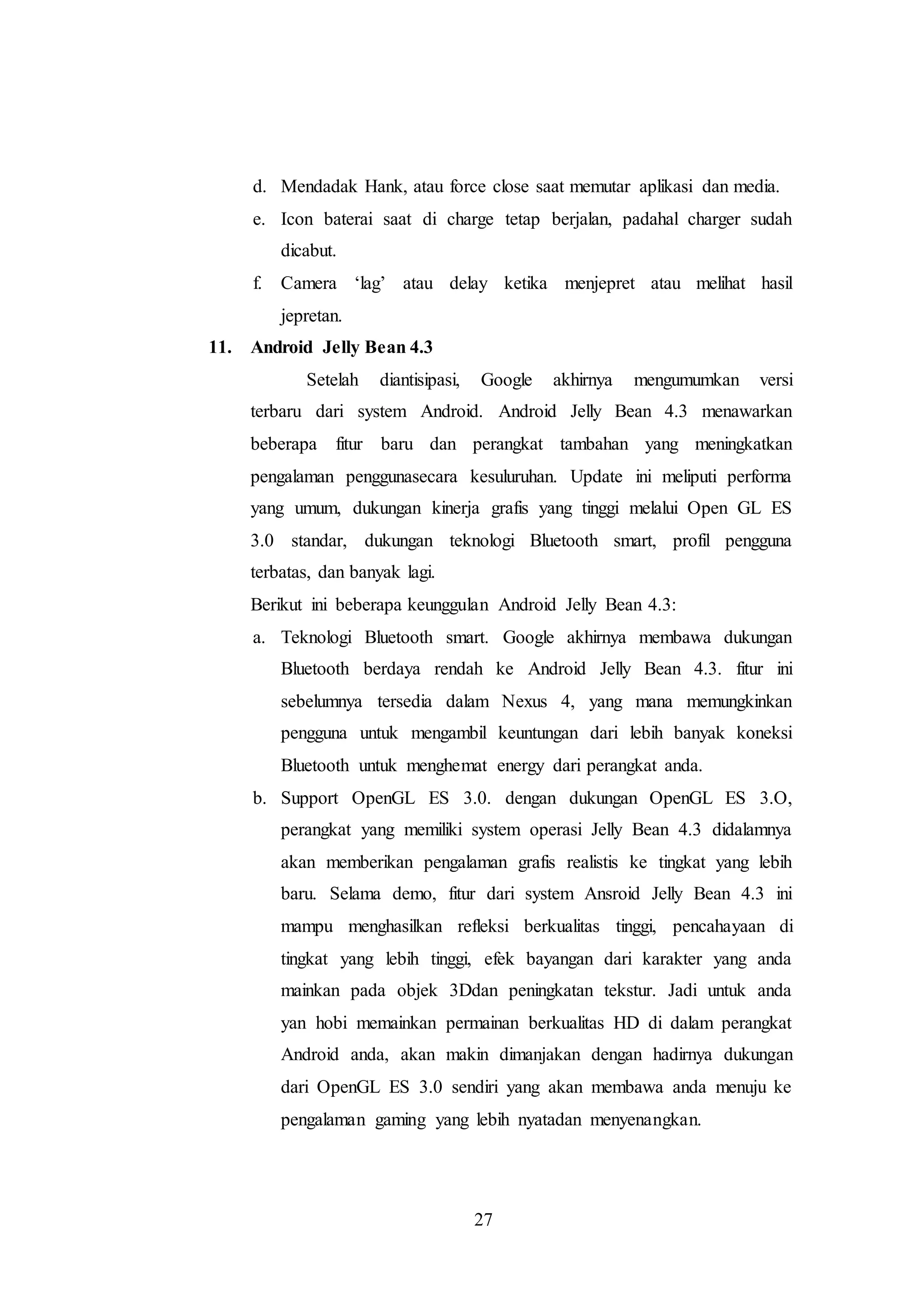 d. Mendadak Hank, atau force close saat memutar aplikasi dan media. 
e. Icon baterai saat di charge tetap berjalan, padahal charger sudah 
27 
dicabut. 
f. Camera ‘lag’ atau delay ketika menjepret atau melihat hasil 
jepretan. 
11. Android Jelly Bean 4.3 
Setelah diantisipasi, Google akhirnya mengumumkan versi 
terbaru dari system Android. Android Jelly Bean 4.3 menawarkan 
beberapa fitur baru dan perangkat tambahan yang meningkatkan 
pengalaman penggunasecara kesuluruhan. Update ini meliputi performa 
yang umum, dukungan kinerja grafis yang tinggi melalui Open GL ES 
3.0 standar, dukungan teknologi Bluetooth smart, profil pengguna 
terbatas, dan banyak lagi. 
Berikut ini beberapa keunggulan Android Jelly Bean 4.3: 
a. Teknologi Bluetooth smart. Google akhirnya membawa dukungan 
Bluetooth berdaya rendah ke Android Jelly Bean 4.3. fitur ini 
sebelumnya tersedia dalam Nexus 4, yang mana memungkinkan 
pengguna untuk mengambil keuntungan dari lebih banyak koneksi 
Bluetooth untuk menghemat energy dari perangkat anda. 
b. Support OpenGL ES 3.0. dengan dukungan OpenGL ES 3.O, 
perangkat yang memiliki system operasi Jelly Bean 4.3 didalamnya 
akan memberikan pengalaman grafis realistis ke tingkat yang lebih 
baru. Selama demo, fitur dari system Ansroid Jelly Bean 4.3 ini 
mampu menghasilkan refleksi berkualitas tinggi, pencahayaan di 
tingkat yang lebih tinggi, efek bayangan dari karakter yang anda 
mainkan pada objek 3Ddan peningkatan tekstur. Jadi untuk anda 
yan hobi memainkan permainan berkualitas HD di dalam perangkat 
Android anda, akan makin dimanjakan dengan hadirnya dukungan 
dari OpenGL ES 3.0 sendiri yang akan membawa anda menuju ke 
pengalaman gaming yang lebih nyatadan menyenangkan. 
 
