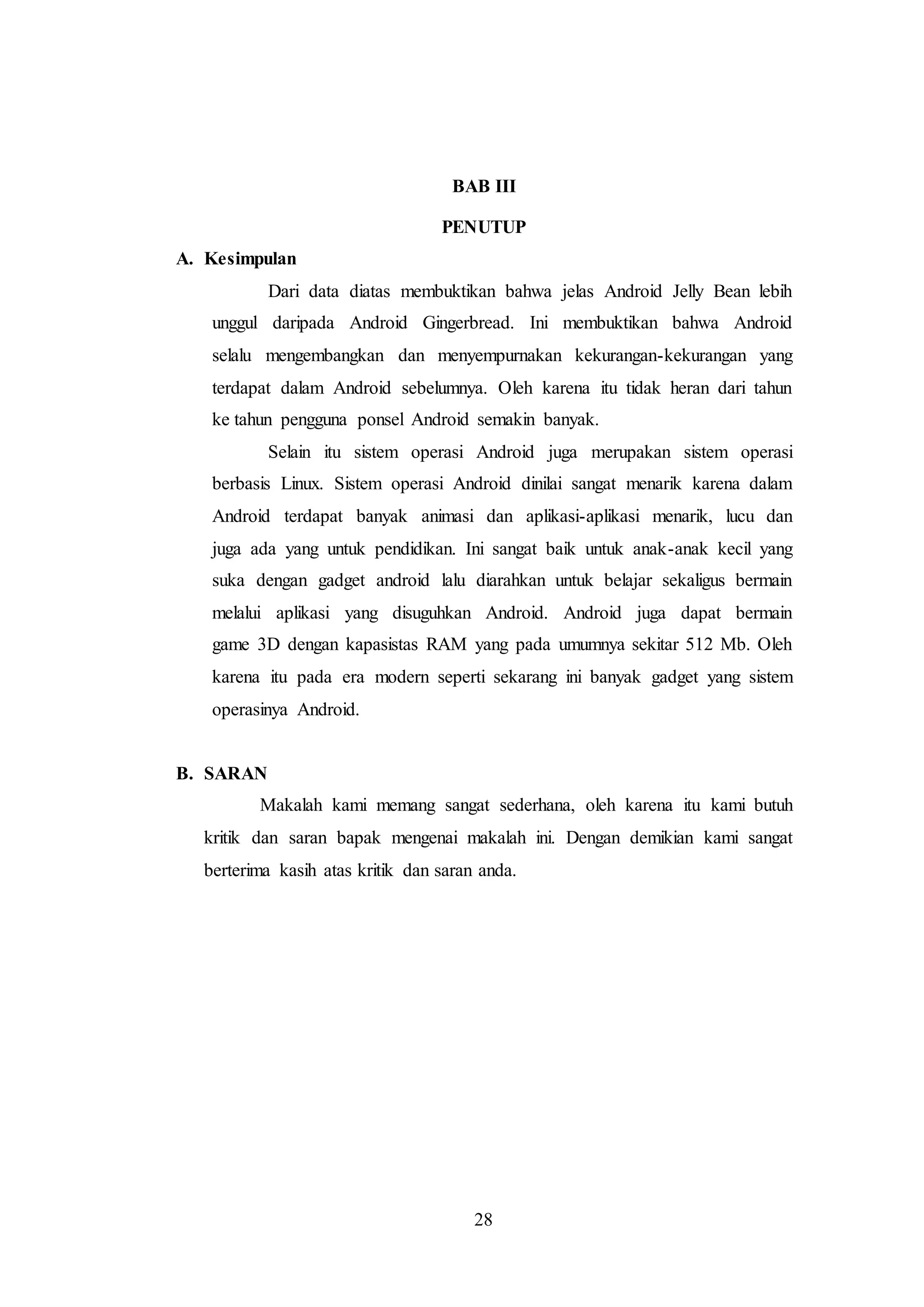 BAB III 
PENUTUP 
28 
A. Kesimpulan 
Dari data diatas membuktikan bahwa jelas Android Jelly Bean lebih 
unggul daripada Android Gingerbread. Ini membuktikan bahwa Android 
selalu mengembangkan dan menyempurnakan kekurangan-kekurangan yang 
terdapat dalam Android sebelumnya. Oleh karena itu tidak heran dari tahun 
ke tahun pengguna ponsel Android semakin banyak. 
Selain itu sistem operasi Android juga merupakan sistem operasi 
berbasis Linux. Sistem operasi Android dinilai sangat menarik karena dalam 
Android terdapat banyak animasi dan aplikasi-aplikasi menarik, lucu dan 
juga ada yang untuk pendidikan. Ini sangat baik untuk anak-anak kecil yang 
suka dengan gadget android lalu diarahkan untuk belajar sekaligus bermain 
melalui aplikasi yang disuguhkan Android. Android juga dapat bermain 
game 3D dengan kapasistas RAM yang pada umumnya sekitar 512 Mb. Oleh 
karena itu pada era modern seperti sekarang ini banyak gadget yang sistem 
operasinya Android. 
B. SARAN 
Makalah kami memang sangat sederhana, oleh karena itu kami butuh 
kritik dan saran bapak mengenai makalah ini. Dengan demikian kami sangat 
berterima kasih atas kritik dan saran anda. 
 