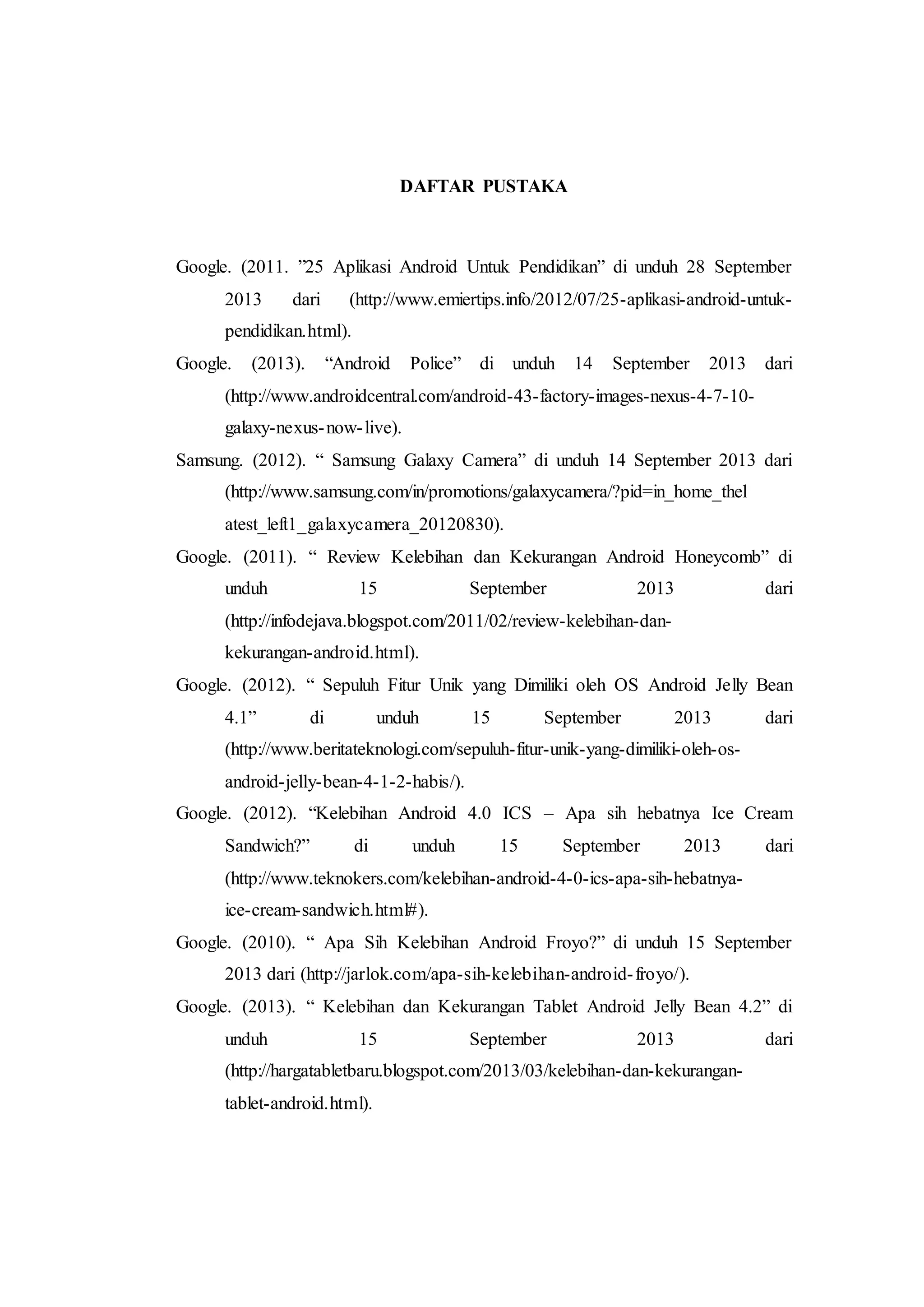 DAFTAR PUSTAKA 
Google. (2011. ”25 Aplikasi Android Untuk Pendidikan” di unduh 28 September 
2013 dari (http://www.emiertips.info/2012/07/25-aplikasi-android-untuk-pendidikan. 
29 
html). 
Google. (2013). “Android Police” di unduh 14 September 2013 dari 
(http://www.androidcentral.com/android-43-factory-images-nexus-4-7-10- 
galaxy-nexus-now- live). 
Samsung. (2012). “ Samsung Galaxy Camera” di unduh 14 September 2013 dari 
(http://www.samsung.com/in/promotions/galaxycamera/?pid=in_home_thel 
atest_left1_galaxycamera_20120830). 
Google. (2011). “ Review Kelebihan dan Kekurangan Android Honeycomb” di 
unduh 15 September 2013 dari 
(http://infodejava.blogspot.com/2011/02/review-kelebihan-dan-kekurangan- 
android.html). 
Google. (2012). “ Sepuluh Fitur Unik yang Dimiliki oleh OS Android Jelly Bean 
4.1” di unduh 15 September 2013 dari 
(http://www.beritateknologi.com/sepuluh-fitur-unik-yang-dimiliki-oleh-os-android- 
jelly-bean-4-1-2-habis/). 
Google. (2012). “Kelebihan Android 4.0 ICS – Apa sih hebatnya Ice Cream 
Sandwich?” di unduh 15 September 2013 dari 
(http://www.teknokers.com/kelebihan-android-4-0-ics-apa-sih-hebatnya-ice- 
cream-sandwich.html#). 
Google. (2010). “ Apa Sih Kelebihan Android Froyo?” di unduh 15 September 
2013 dari (http://jarlok.com/apa-sih-kelebihan-android- froyo/). 
Google. (2013). “ Kelebihan dan Kekurangan Tablet Android Jelly Bean 4.2” di 
unduh 15 September 2013 dari 
(http://hargatabletbaru.blogspot.com/2013/03/kelebihan-dan-kekurangan-tablet- 
android.html). 
