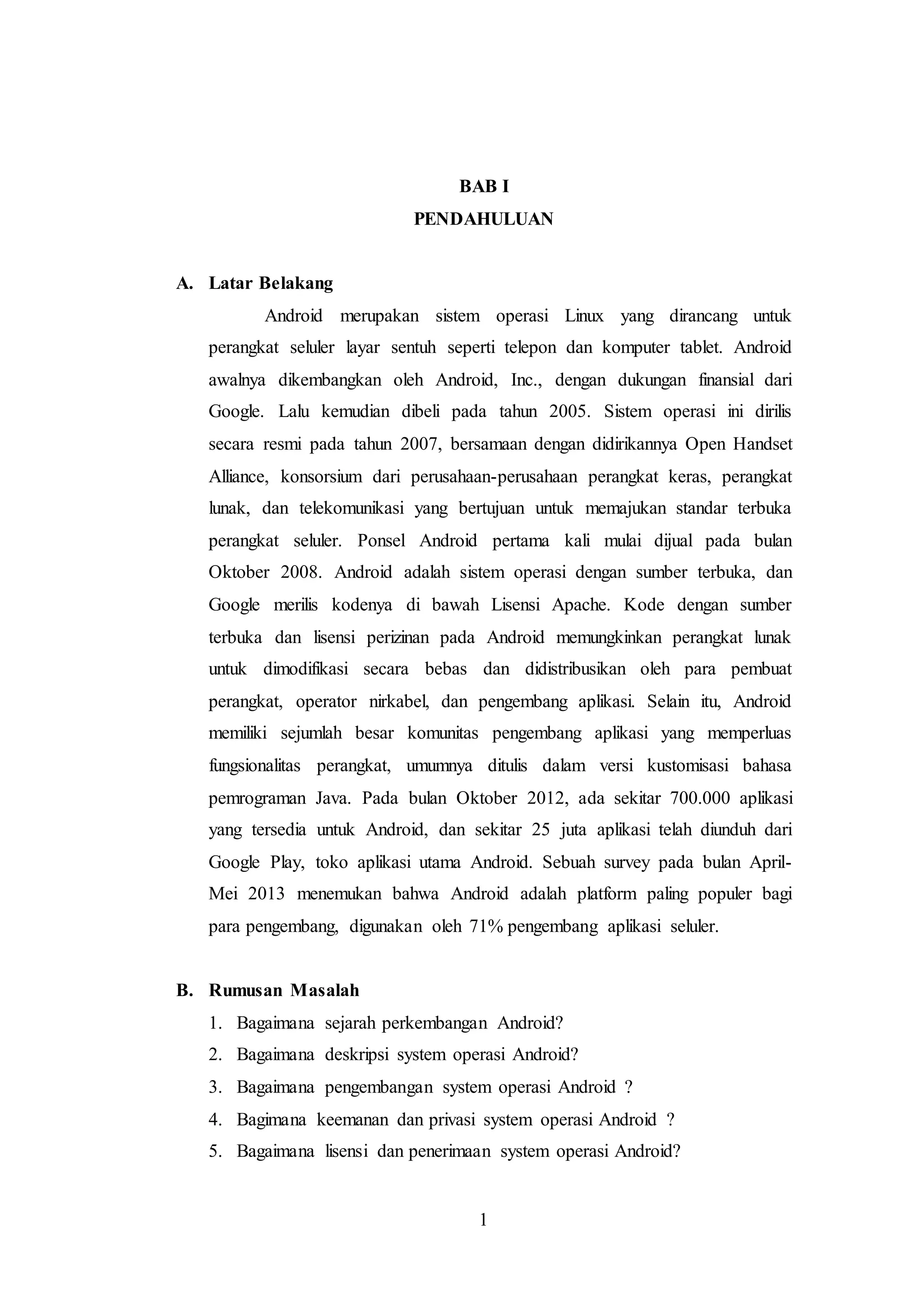 BAB I 
PENDAHULUAN 
1 
A. Latar Belakang 
Android merupakan sistem operasi Linux yang dirancang untuk 
perangkat seluler layar sentuh seperti telepon dan komputer tablet. Android 
awalnya dikembangkan oleh Android, Inc., dengan dukungan finansial dari 
Google. Lalu kemudian dibeli pada tahun 2005. Sistem operasi ini dirilis 
secara resmi pada tahun 2007, bersamaan dengan didirikannya Open Handset 
Alliance, konsorsium dari perusahaan-perusahaan perangkat keras, perangkat 
lunak, dan telekomunikasi yang bertujuan untuk memajukan standar terbuka 
perangkat seluler. Ponsel Android pertama kali mulai dijual pada bulan 
Oktober 2008. Android adalah sistem operasi dengan sumber terbuka, dan 
Google merilis kodenya di bawah Lisensi Apache. Kode dengan sumber 
terbuka dan lisensi perizinan pada Android memungkinkan perangkat lunak 
untuk dimodifikasi secara bebas dan didistribusikan oleh para pembuat 
perangkat, operator nirkabel, dan pengembang aplikasi. Selain itu, Android 
memiliki sejumlah besar komunitas pengembang aplikasi yang memperluas 
fungsionalitas perangkat, umumnya ditulis dalam versi kustomisasi bahasa 
pemrograman Java. Pada bulan Oktober 2012, ada sekitar 700.000 aplikasi 
yang tersedia untuk Android, dan sekitar 25 juta aplikasi telah diunduh dari 
Google Play, toko aplikasi utama Android. Sebuah survey pada bulan April- 
Mei 2013 menemukan bahwa Android adalah platform paling populer bagi 
para pengembang, digunakan oleh 71% pengembang aplikasi seluler. 
B. Rumusan Masalah 
1. Bagaimana sejarah perkembangan Android? 
2. Bagaimana deskripsi system operasi Android? 
3. Bagaimana pengembangan system operasi Android ? 
4. Bagimana keemanan dan privasi system operasi Android ? 
5. Bagaimana lisensi dan penerimaan system operasi Android? 
 
