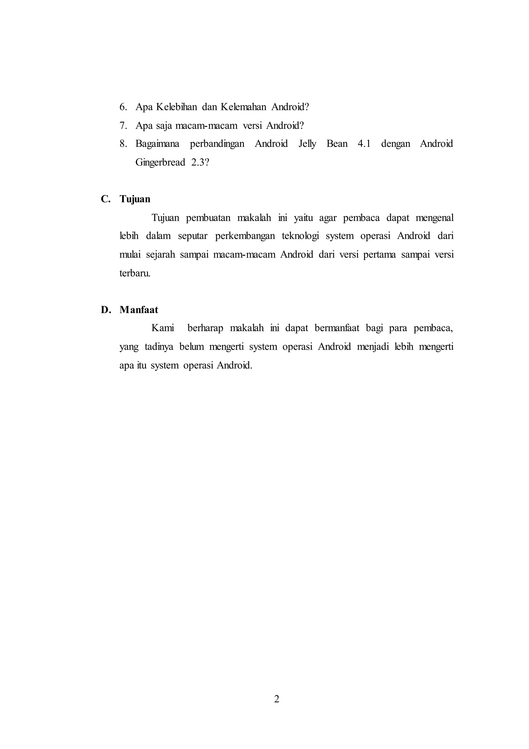 6. Apa Kelebihan dan Kelemahan Android? 
7. Apa saja macam-macam versi Android? 
8. Bagaimana perbandingan Android Jelly Bean 4.1 dengan Android 
2 
Gingerbread 2.3? 
C. Tujuan 
Tujuan pembuatan makalah ini yaitu agar pembaca dapat mengenal 
lebih dalam seputar perkembangan teknologi system operasi Android dari 
mulai sejarah sampai macam-macam Android dari versi pertama sampai versi 
terbaru. 
D. Manfaat 
Kami berharap makalah ini dapat bermanfaat bagi para pembaca, 
yang tadinya belum mengerti system operasi Android menjadi lebih mengerti 
apa itu system operasi Android. 
 
