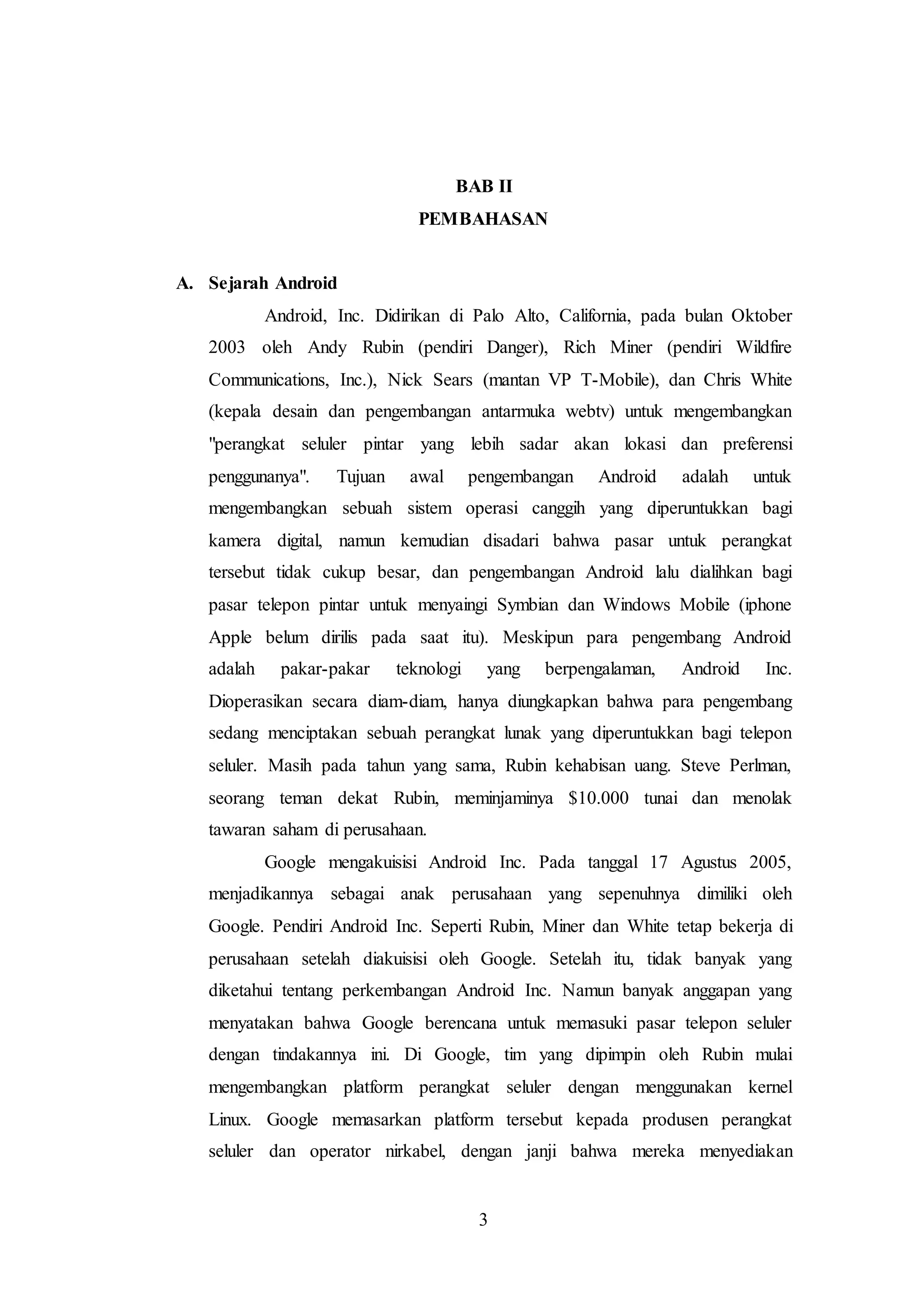 BAB II 
PEMBAHASAN 
3 
A. Sejarah Android 
Android, Inc. Didirikan di Palo Alto, California, pada bulan Oktober 
2003 oleh Andy Rubin (pendiri Danger), Rich Miner (pendiri Wildfire 
Communications, Inc.), Nick Sears (mantan VP T-Mobile), dan Chris White 
(kepala desain dan pengembangan antarmuka webtv) untuk mengembangkan 
"perangkat seluler pintar yang lebih sadar akan lokasi dan preferensi 
penggunanya". Tujuan awal pengembangan Android adalah untuk 
mengembangkan sebuah sistem operasi canggih yang diperuntukkan bagi 
kamera digital, namun kemudian disadari bahwa pasar untuk perangkat 
tersebut tidak cukup besar, dan pengembangan Android lalu dialihkan bagi 
pasar telepon pintar untuk menyaingi Symbian dan Windows Mobile (iphone 
Apple belum dirilis pada saat itu). Meskipun para pengembang Android 
adalah pakar-pakar teknologi yang berpengalaman, Android Inc. 
Dioperasikan secara diam-diam, hanya diungkapkan bahwa para pengembang 
sedang menciptakan sebuah perangkat lunak yang diperuntukkan bagi telepon 
seluler. Masih pada tahun yang sama, Rubin kehabisan uang. Steve Perlman, 
seorang teman dekat Rubin, meminjaminya $10.000 tunai dan menolak 
tawaran saham di perusahaan. 
Google mengakuisisi Android Inc. Pada tanggal 17 Agustus 2005, 
menjadikannya sebagai anak perusahaan yang sepenuhnya dimiliki oleh 
Google. Pendiri Android Inc. Seperti Rubin, Miner dan White tetap bekerja di 
perusahaan setelah diakuisisi oleh Google. Setelah itu, tidak banyak yang 
diketahui tentang perkembangan Android Inc. Namun banyak anggapan yang 
menyatakan bahwa Google berencana untuk memasuki pasar telepon seluler 
dengan tindakannya ini. Di Google, tim yang dipimpin oleh Rubin mulai 
mengembangkan platform perangkat seluler dengan menggunakan kernel 
Linux. Google memasarkan platform tersebut kepada produsen perangkat 
seluler dan operator nirkabel, dengan janji bahwa mereka menyediakan 
 