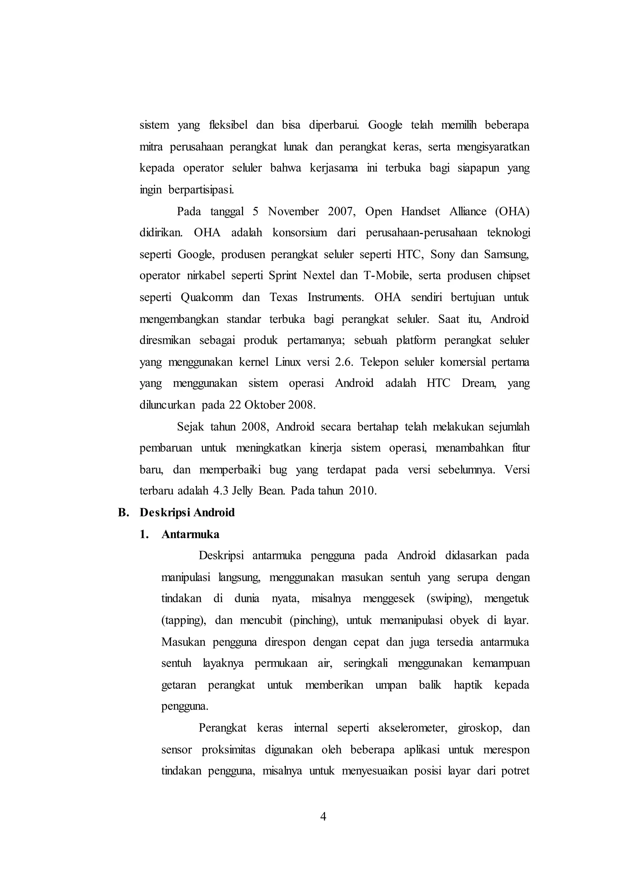 sistem yang fleksibel dan bisa diperbarui. Google telah memilih beberapa 
mitra perusahaan perangkat lunak dan perangkat keras, serta mengisyaratkan 
kepada operator seluler bahwa kerjasama ini terbuka bagi siapapun yang 
ingin berpartisipasi. 
Pada tanggal 5 November 2007, Open Handset Alliance (OHA) 
didirikan. OHA adalah konsorsium dari perusahaan-perusahaan teknologi 
seperti Google, produsen perangkat seluler seperti HTC, Sony dan Samsung, 
operator nirkabel seperti Sprint Nextel dan T-Mobile, serta produsen chipset 
seperti Qualcomm dan Texas Instruments. OHA sendiri bertujuan untuk 
mengembangkan standar terbuka bagi perangkat seluler. Saat itu, Android 
diresmikan sebagai produk pertamanya; sebuah platform perangkat seluler 
yang menggunakan kernel Linux versi 2.6. Telepon seluler komersial pertama 
yang menggunakan sistem operasi Android adalah HTC Dream, yang 
diluncurkan pada 22 Oktober 2008. 
Sejak tahun 2008, Android secara bertahap telah melakukan sejumlah 
pembaruan untuk meningkatkan kinerja sistem operasi, menambahkan fitur 
baru, dan memperbaiki bug yang terdapat pada versi sebelumnya. Versi 
terbaru adalah 4.3 Jelly Bean. Pada tahun 2010. 
4 
B. Deskripsi Android 
1. Antarmuka 
Deskripsi antarmuka pengguna pada Android didasarkan pada 
manipulasi langsung, menggunakan masukan sentuh yang serupa dengan 
tindakan di dunia nyata, misalnya menggesek (swiping), mengetuk 
(tapping), dan mencubit (pinching), untuk memanipulasi obyek di layar. 
Masukan pengguna direspon dengan cepat dan juga tersedia antarmuka 
sentuh layaknya permukaan air, seringkali menggunakan kemampuan 
getaran perangkat untuk memberikan umpan balik haptik kepada 
pengguna. 
Perangkat keras internal seperti akselerometer, giroskop, dan 
sensor proksimitas digunakan oleh beberapa aplikasi untuk merespon 
tindakan pengguna, misalnya untuk menyesuaikan posisi layar dari potret 
 