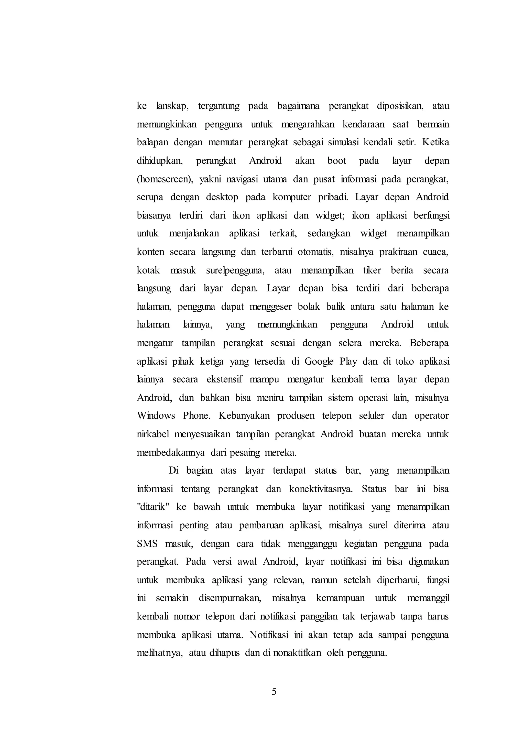 ke lanskap, tergantung pada bagaimana perangkat diposisikan, atau 
memungkinkan pengguna untuk mengarahkan kendaraan saat bermain 
balapan dengan memutar perangkat sebagai simulasi kendali setir. Ketika 
dihidupkan, perangkat Android akan boot pada layar depan 
(homescreen), yakni navigasi utama dan pusat informasi pada perangkat, 
serupa dengan desktop pada komputer pribadi. Layar depan Android 
biasanya terdiri dari ikon aplikasi dan widget; ikon aplikasi berfungsi 
untuk menjalankan aplikasi terkait, sedangkan widget menampilkan 
konten secara langsung dan terbarui otomatis, misalnya prakiraan cuaca, 
kotak masuk surelpengguna, atau menampilkan tiker berita secara 
langsung dari layar depan. Layar depan bisa terdiri dari beberapa 
halaman, pengguna dapat menggeser bolak balik antara satu halaman ke 
halaman lainnya, yang memungkinkan pengguna Android untuk 
mengatur tampilan perangkat sesuai dengan selera mereka. Beberapa 
aplikasi pihak ketiga yang tersedia di Google Play dan di toko aplikasi 
lainnya secara ekstensif mampu mengatur kembali tema layar depan 
Android, dan bahkan bisa meniru tampilan sistem operasi lain, misalnya 
Windows Phone. Kebanyakan produsen telepon seluler dan operator 
nirkabel menyesuaikan tampilan perangkat Android buatan mereka untuk 
membedakannya dari pesaing mereka. 
Di bagian atas layar terdapat status bar, yang menampilkan 
informasi tentang perangkat dan konektivitasnya. Status bar ini bisa 
"ditarik" ke bawah untuk membuka layar notifikasi yang menampilkan 
informasi penting atau pembaruan aplikasi, misalnya surel diterima atau 
SMS masuk, dengan cara tidak mengganggu kegiatan pengguna pada 
perangkat. Pada versi awal Android, layar notifikasi ini bisa digunakan 
untuk membuka aplikasi yang relevan, namun setelah diperbarui, fungsi 
ini semakin disempurnakan, misalnya kemampuan untuk memanggil 
kembali nomor telepon dari notifikasi panggilan tak terjawab tanpa harus 
membuka aplikasi utama. Notifikasi ini akan tetap ada sampai pengguna 
melihatnya, atau dihapus dan di nonaktifkan oleh pengguna. 
5 
 