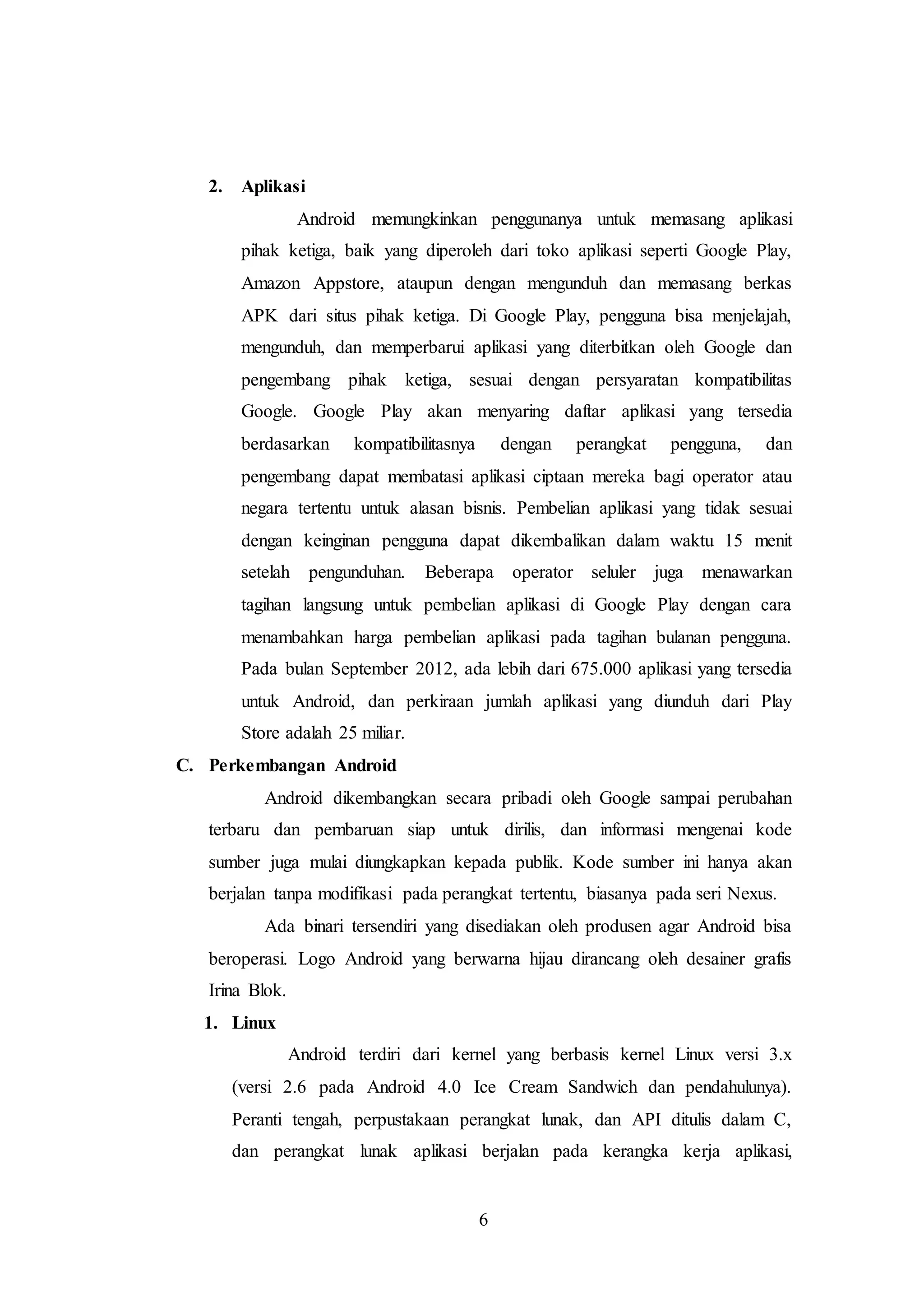 6 
2. Aplikasi 
Android memungkinkan penggunanya untuk memasang aplikasi 
pihak ketiga, baik yang diperoleh dari toko aplikasi seperti Google Play, 
Amazon Appstore, ataupun dengan mengunduh dan memasang berkas 
APK dari situs pihak ketiga. Di Google Play, pengguna bisa menjelajah, 
mengunduh, dan memperbarui aplikasi yang diterbitkan oleh Google dan 
pengembang pihak ketiga, sesuai dengan persyaratan kompatibilitas 
Google. Google Play akan menyaring daftar aplikasi yang tersedia 
berdasarkan kompatibilitasnya dengan perangkat pengguna, dan 
pengembang dapat membatasi aplikasi ciptaan mereka bagi operator atau 
negara tertentu untuk alasan bisnis. Pembelian aplikasi yang tidak sesuai 
dengan keinginan pengguna dapat dikembalikan dalam waktu 15 menit 
setelah pengunduhan. Beberapa operator seluler juga menawarkan 
tagihan langsung untuk pembelian aplikasi di Google Play dengan cara 
menambahkan harga pembelian aplikasi pada tagihan bulanan pengguna. 
Pada bulan September 2012, ada lebih dari 675.000 aplikasi yang tersedia 
untuk Android, dan perkiraan jumlah aplikasi yang diunduh dari Play 
Store adalah 25 miliar. 
C. Perkembangan Android 
Android dikembangkan secara pribadi oleh Google sampai perubahan 
terbaru dan pembaruan siap untuk dirilis, dan informasi mengenai kode 
sumber juga mulai diungkapkan kepada publik. Kode sumber ini hanya akan 
berjalan tanpa modifikasi pada perangkat tertentu, biasanya pada seri Nexus. 
Ada binari tersendiri yang disediakan oleh produsen agar Android bisa 
beroperasi. Logo Android yang berwarna hijau dirancang oleh desainer grafis 
Irina Blok. 
1. Linux 
Android terdiri dari kernel yang berbasis kernel Linux versi 3.x 
(versi 2.6 pada Android 4.0 Ice Cream Sandwich dan pendahulunya). 
Peranti tengah, perpustakaan perangkat lunak, dan API ditulis dalam C, 
dan perangkat lunak aplikasi berjalan pada kerangka kerja aplikasi, 
 