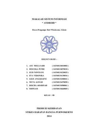 MAKALAH SISTEM INFORMASI 
“ ANDROID “ 
Dosen Pengampu Hari Wicaksono, S.Kom 
DISUSUN OLEH : 
1. AYU MEGA SARI ( 141540134010004 ) 
2. DESI EKA PUTRI ( 141540134070010 ) 
3. EUIS NOVIYANI ( 141540134220025 ) 
4. EVA VERONIKA ( 141540134130016 ) 
5. LILIS ANGGRAENI ( 141540134380041 ) 
6. MUTA ALIYAH ( 141540134470050 ) 
7. RISCHA AHADIYAH ( 141540134580061 ) 
8. SOFIYATI ( 141540134660069 ) 
KELAS : 1B 
PRODI D3 KEBIDANAN 
STIKES HARAPAN BANGSA PURWOKERTO 
2014 
i 
 