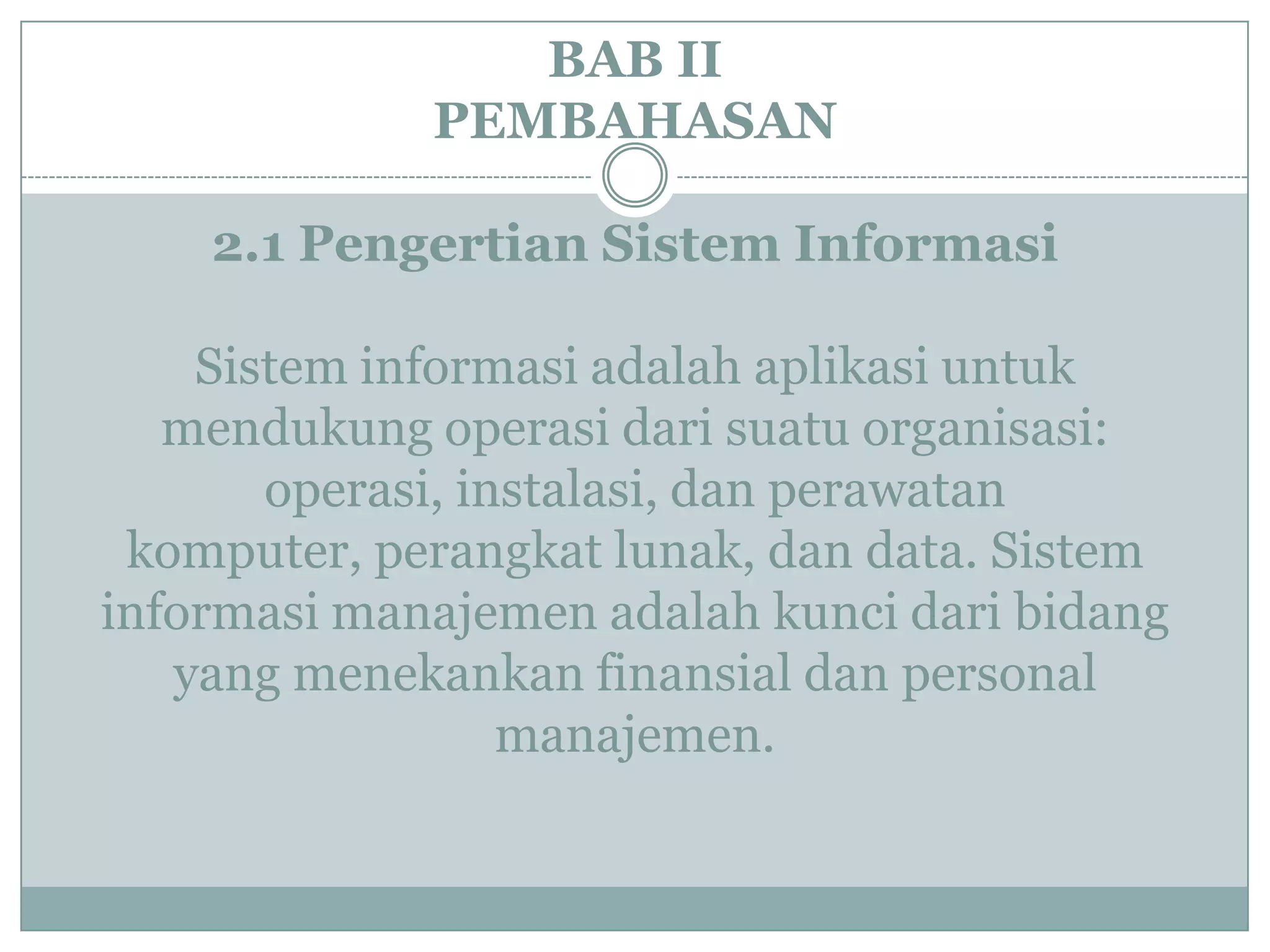 BAB II
PEMBAHASAN
2.1 Pengertian Sistem Informasi
Sistem informasi adalah aplikasi untuk
mendukung operasi dari suatu organisasi:
operasi, instalasi, dan perawatan
komputer, perangkat lunak, dan data. Sistem
informasi manajemen adalah kunci dari bidang
yang menekankan finansial dan personal
manajemen.
 