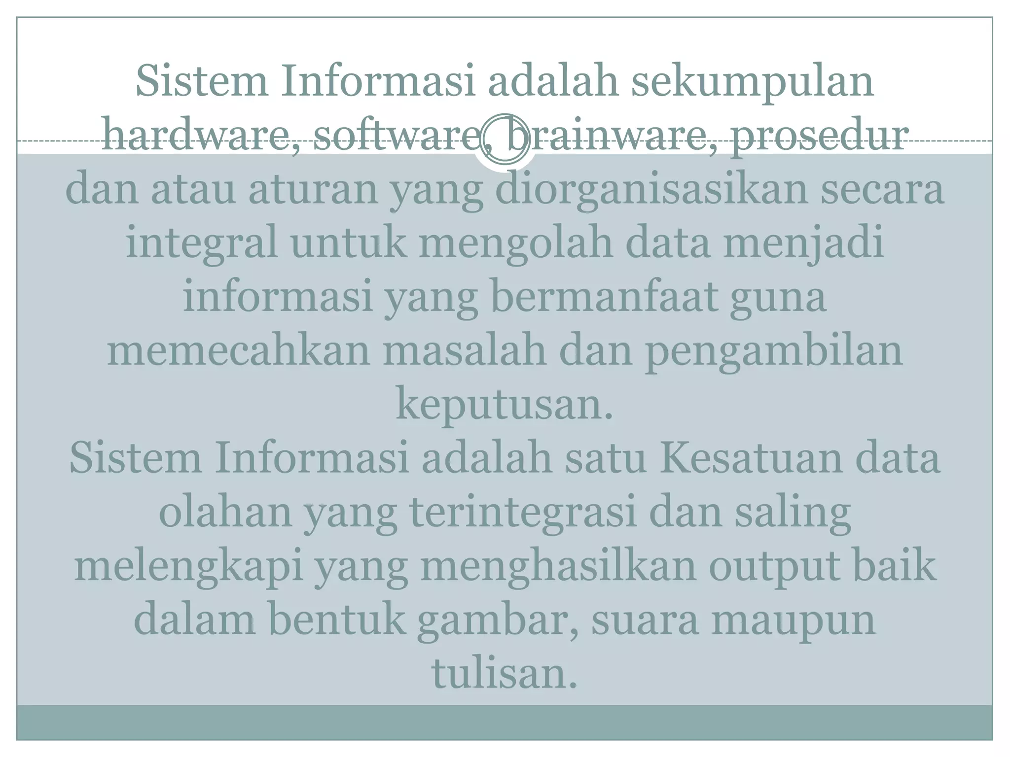 Sistem Informasi adalah sekumpulan
hardware, software, brainware, prosedur
dan atau aturan yang diorganisasikan secara
integral untuk mengolah data menjadi
informasi yang bermanfaat guna
memecahkan masalah dan pengambilan
keputusan.
Sistem Informasi adalah satu Kesatuan data
olahan yang terintegrasi dan saling
melengkapi yang menghasilkan output baik
dalam bentuk gambar, suara maupun
tulisan.
 