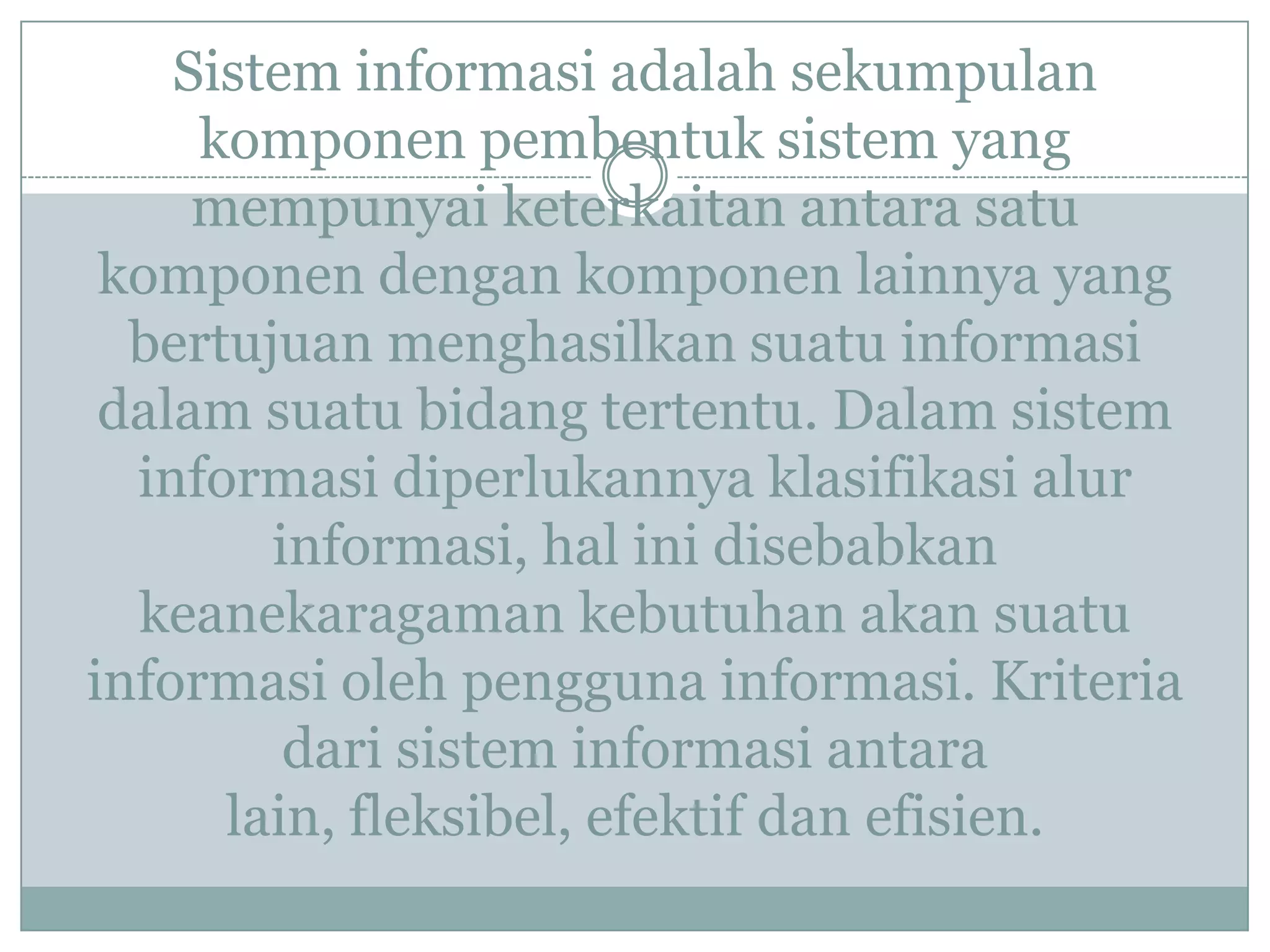 Sistem informasi adalah sekumpulan
komponen pembentuk sistem yang
mempunyai keterkaitan antara satu
komponen dengan komponen lainnya yang
bertujuan menghasilkan suatu informasi
dalam suatu bidang tertentu. Dalam sistem
informasi diperlukannya klasifikasi alur
informasi, hal ini disebabkan
keanekaragaman kebutuhan akan suatu
informasi oleh pengguna informasi. Kriteria
dari sistem informasi antara
lain, fleksibel, efektif dan efisien.
 