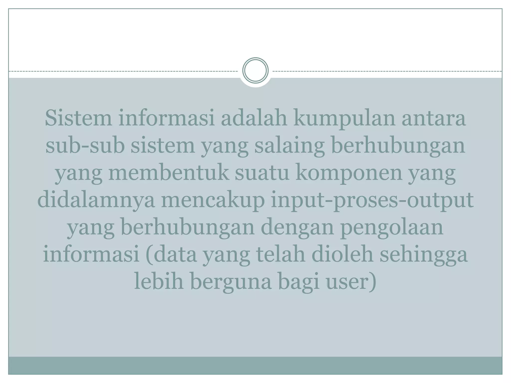 Sistem informasi adalah kumpulan antara
sub-sub sistem yang salaing berhubungan
yang membentuk suatu komponen yang
didalamnya mencakup input-proses-output
yang berhubungan dengan pengolaan
informasi (data yang telah dioleh sehingga
lebih berguna bagi user)
 