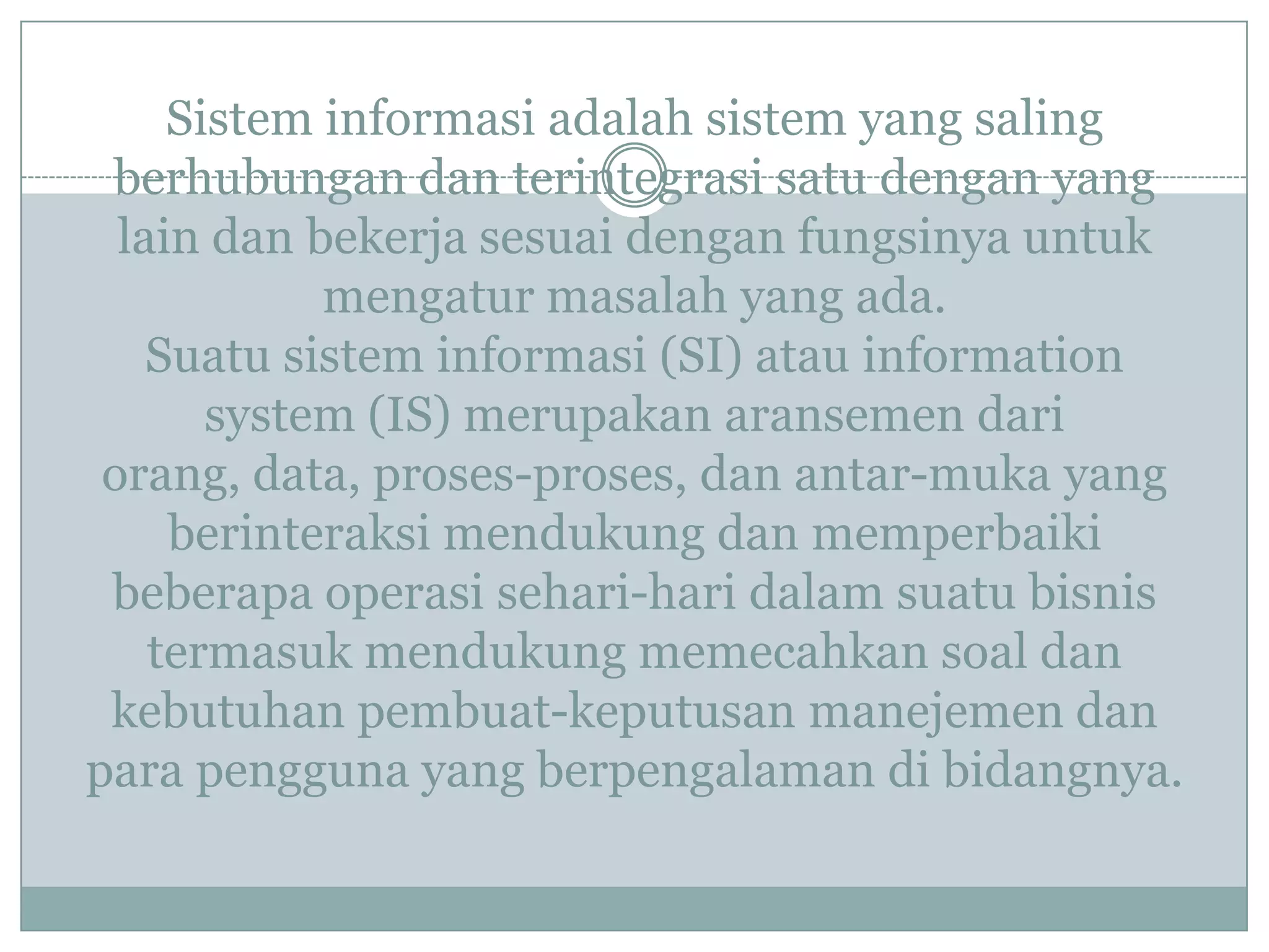 Sistem informasi adalah sistem yang saling
berhubungan dan terintegrasi satu dengan yang
lain dan bekerja sesuai dengan fungsinya untuk
mengatur masalah yang ada.
Suatu sistem informasi (SI) atau information
system (IS) merupakan aransemen dari
orang, data, proses-proses, dan antar-muka yang
berinteraksi mendukung dan memperbaiki
beberapa operasi sehari-hari dalam suatu bisnis
termasuk mendukung memecahkan soal dan
kebutuhan pembuat-keputusan manejemen dan
para pengguna yang berpengalaman di bidangnya.
 