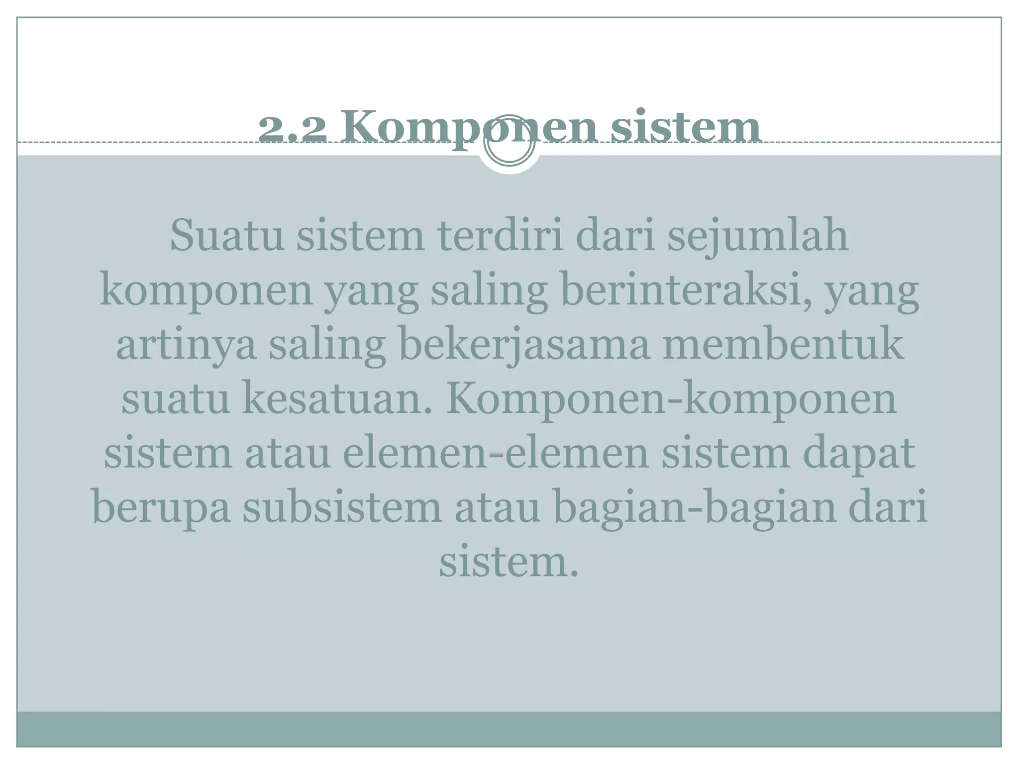 2.2 Komponen sistem
Suatu sistem terdiri dari sejumlah
komponen yang saling berinteraksi, yang
artinya saling bekerjasama membentuk
suatu kesatuan. Komponen-komponen
sistem atau elemen-elemen sistem dapat
berupa subsistem atau bagian-bagian dari
sistem.
 