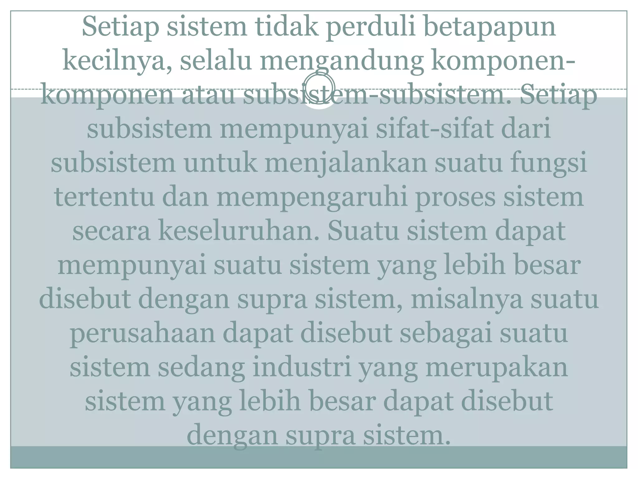 Setiap sistem tidak perduli betapapun
kecilnya, selalu mengandung komponen-
komponen atau subsistem-subsistem. Setiap
subsistem mempunyai sifat-sifat dari
subsistem untuk menjalankan suatu fungsi
tertentu dan mempengaruhi proses sistem
secara keseluruhan. Suatu sistem dapat
mempunyai suatu sistem yang lebih besar
disebut dengan supra sistem, misalnya suatu
perusahaan dapat disebut sebagai suatu
sistem sedang industri yang merupakan
sistem yang lebih besar dapat disebut
dengan supra sistem.
 