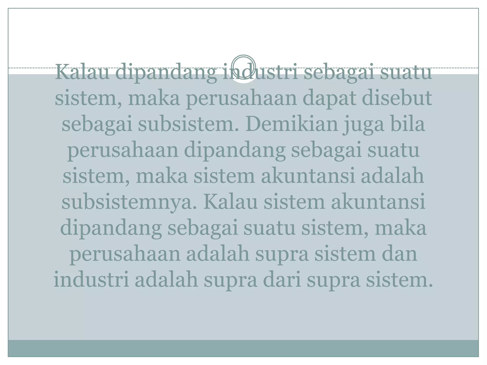 Kalau dipandang industri sebagai suatu
sistem, maka perusahaan dapat disebut
sebagai subsistem. Demikian juga bila
perusahaan dipandang sebagai suatu
sistem, maka sistem akuntansi adalah
subsistemnya. Kalau sistem akuntansi
dipandang sebagai suatu sistem, maka
perusahaan adalah supra sistem dan
industri adalah supra dari supra sistem.
 