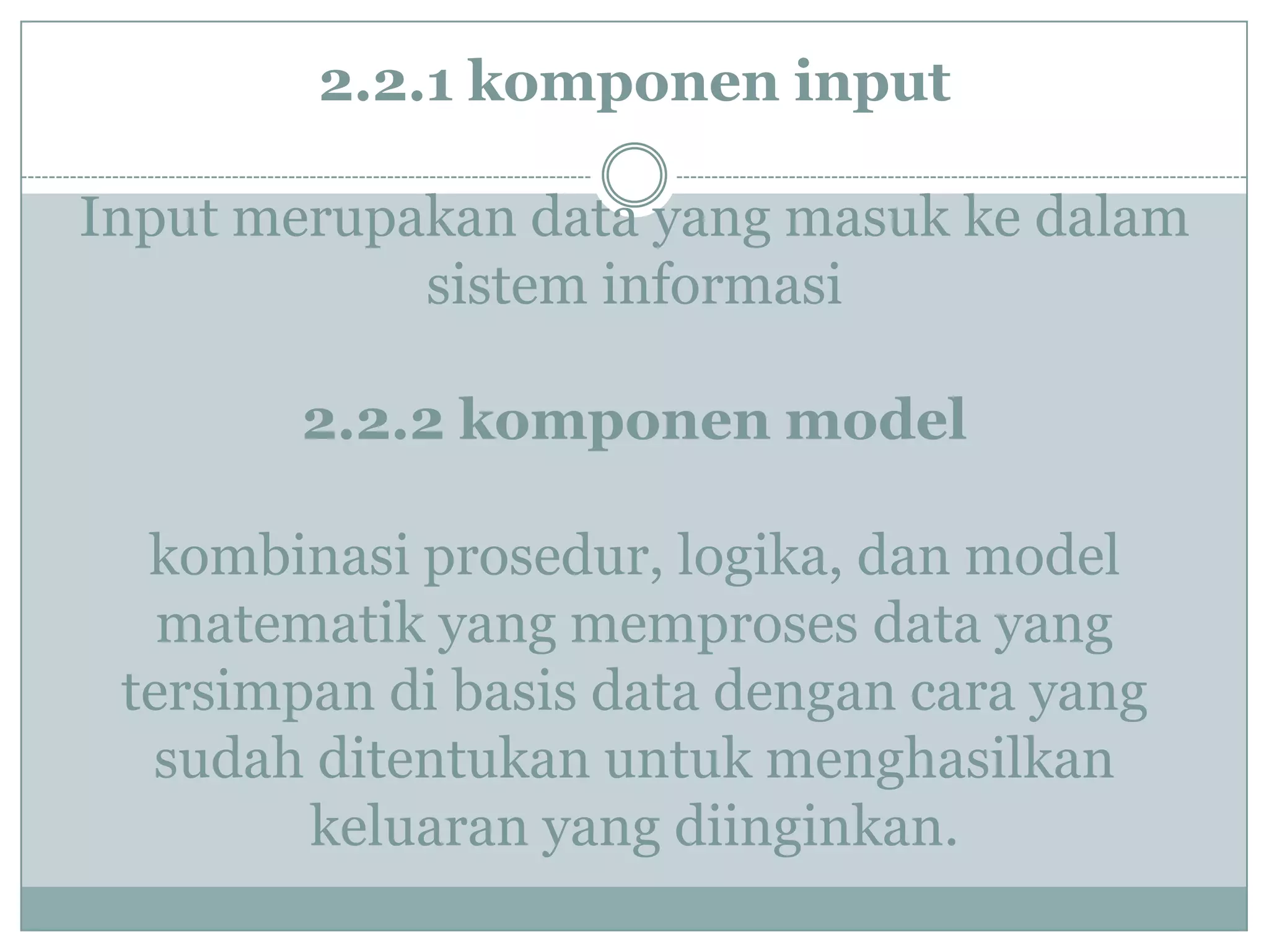 2.2.1 komponen input
Input merupakan data yang masuk ke dalam
sistem informasi
2.2.2 komponen model
kombinasi prosedur, logika, dan model
matematik yang memproses data yang
tersimpan di basis data dengan cara yang
sudah ditentukan untuk menghasilkan
keluaran yang diinginkan.
 