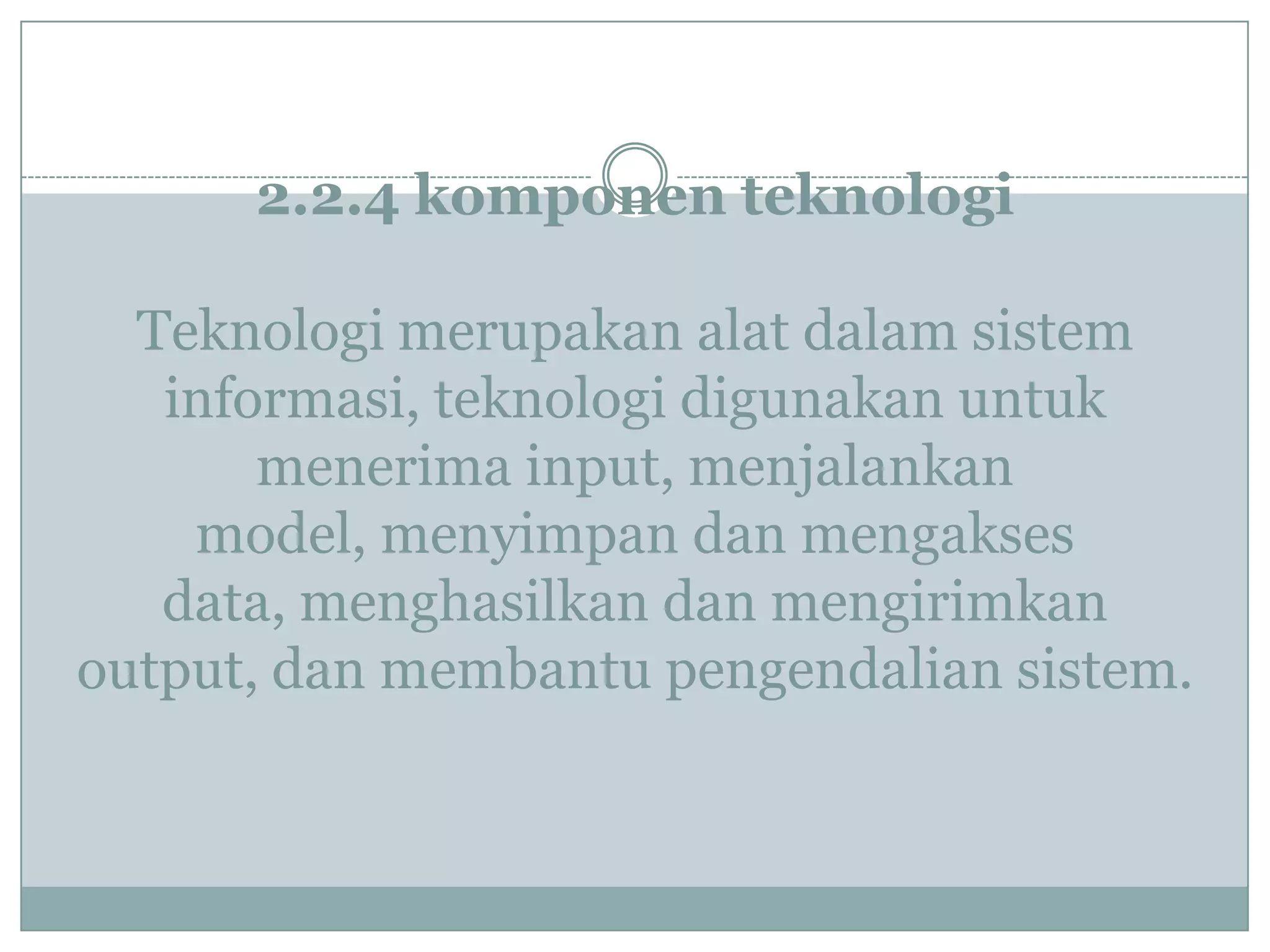 2.2.4 komponen teknologi
Teknologi merupakan alat dalam sistem
informasi, teknologi digunakan untuk
menerima input, menjalankan
model, menyimpan dan mengakses
data, menghasilkan dan mengirimkan
output, dan membantu pengendalian sistem.
 