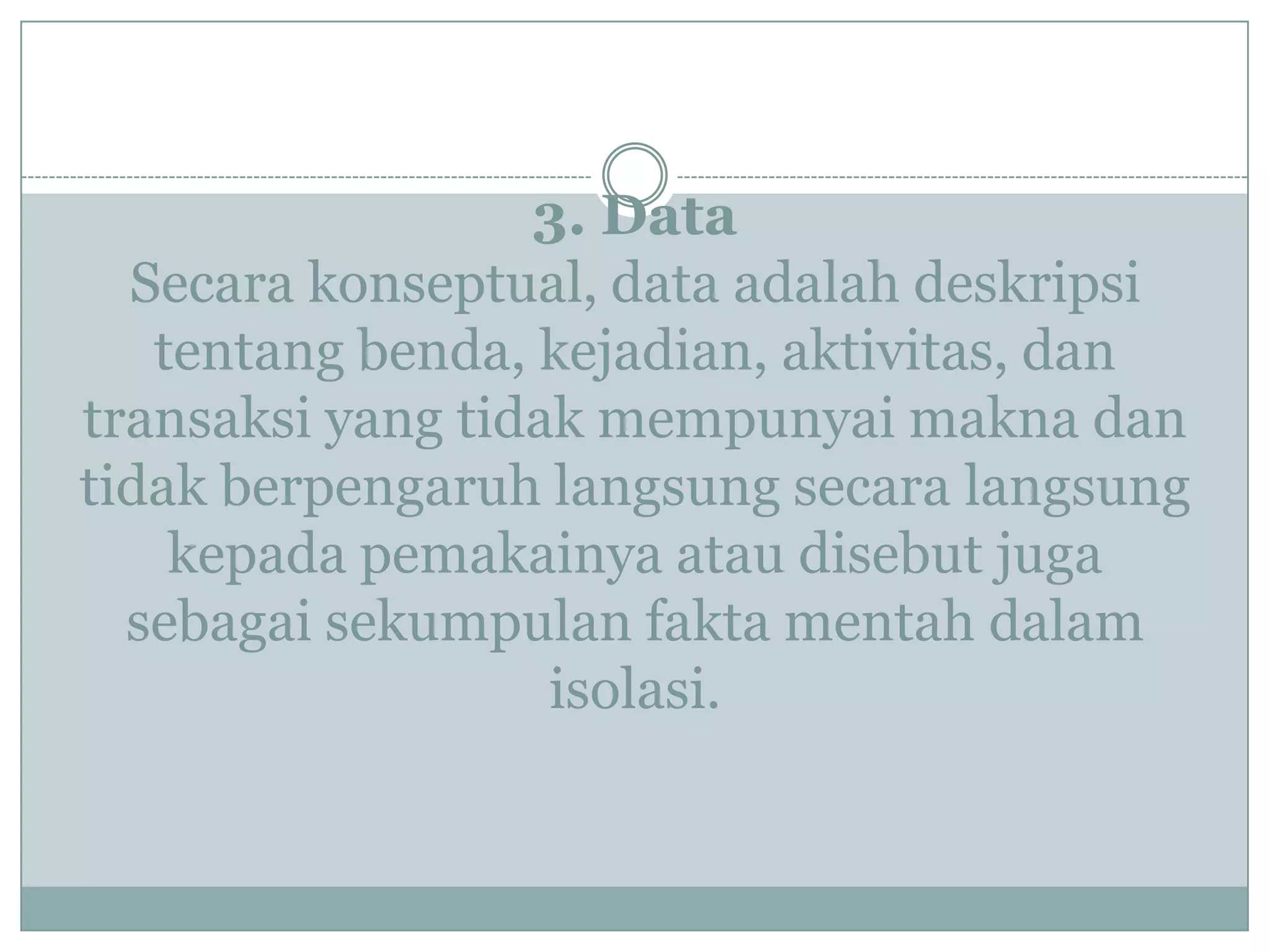 3. Data
Secara konseptual, data adalah deskripsi
tentang benda, kejadian, aktivitas, dan
transaksi yang tidak mempunyai makna dan
tidak berpengaruh langsung secara langsung
kepada pemakainya atau disebut juga
sebagai sekumpulan fakta mentah dalam
isolasi.
 