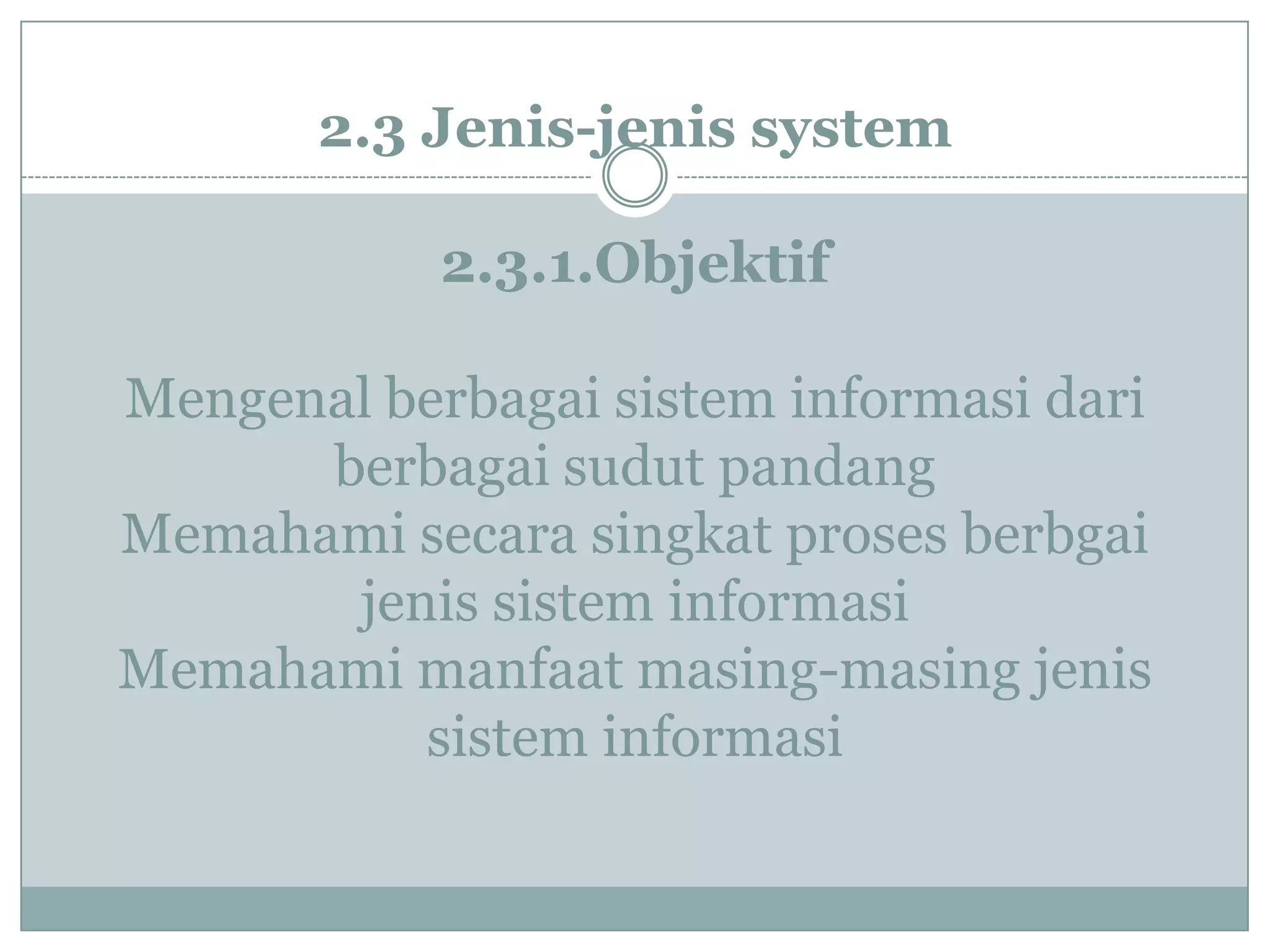 2.3 Jenis-jenis system
2.3.1.Objektif
Mengenal berbagai sistem informasi dari
berbagai sudut pandang
Memahami secara singkat proses berbgai
jenis sistem informasi
Memahami manfaat masing-masing jenis
sistem informasi
 