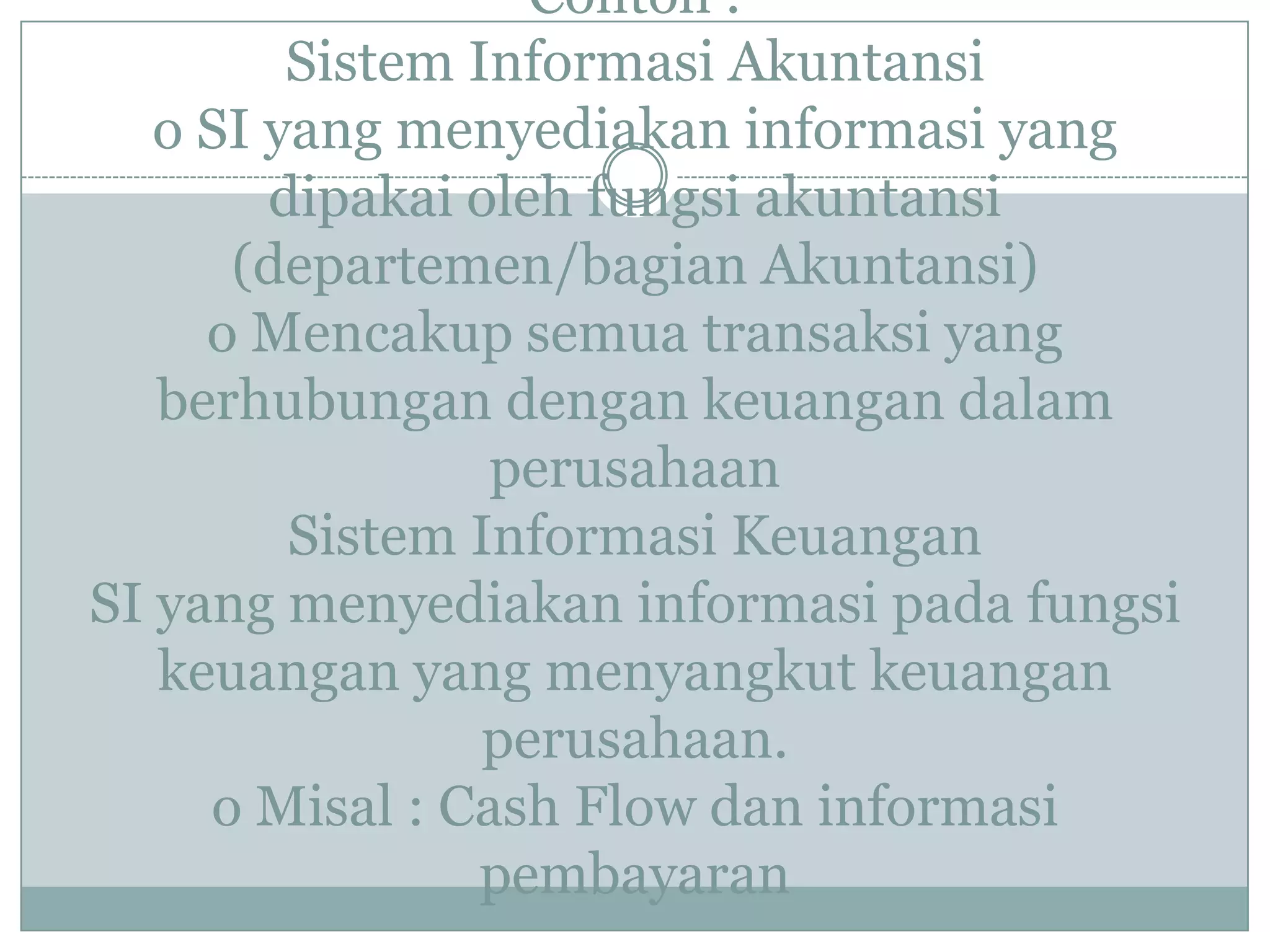 Contoh :
Sistem Informasi Akuntansi
o SI yang menyediakan informasi yang
dipakai oleh fungsi akuntansi
(departemen/bagian Akuntansi)
o Mencakup semua transaksi yang
berhubungan dengan keuangan dalam
perusahaan
Sistem Informasi Keuangan
SI yang menyediakan informasi pada fungsi
keuangan yang menyangkut keuangan
perusahaan.
o Misal : Cash Flow dan informasi
pembayaran
 
