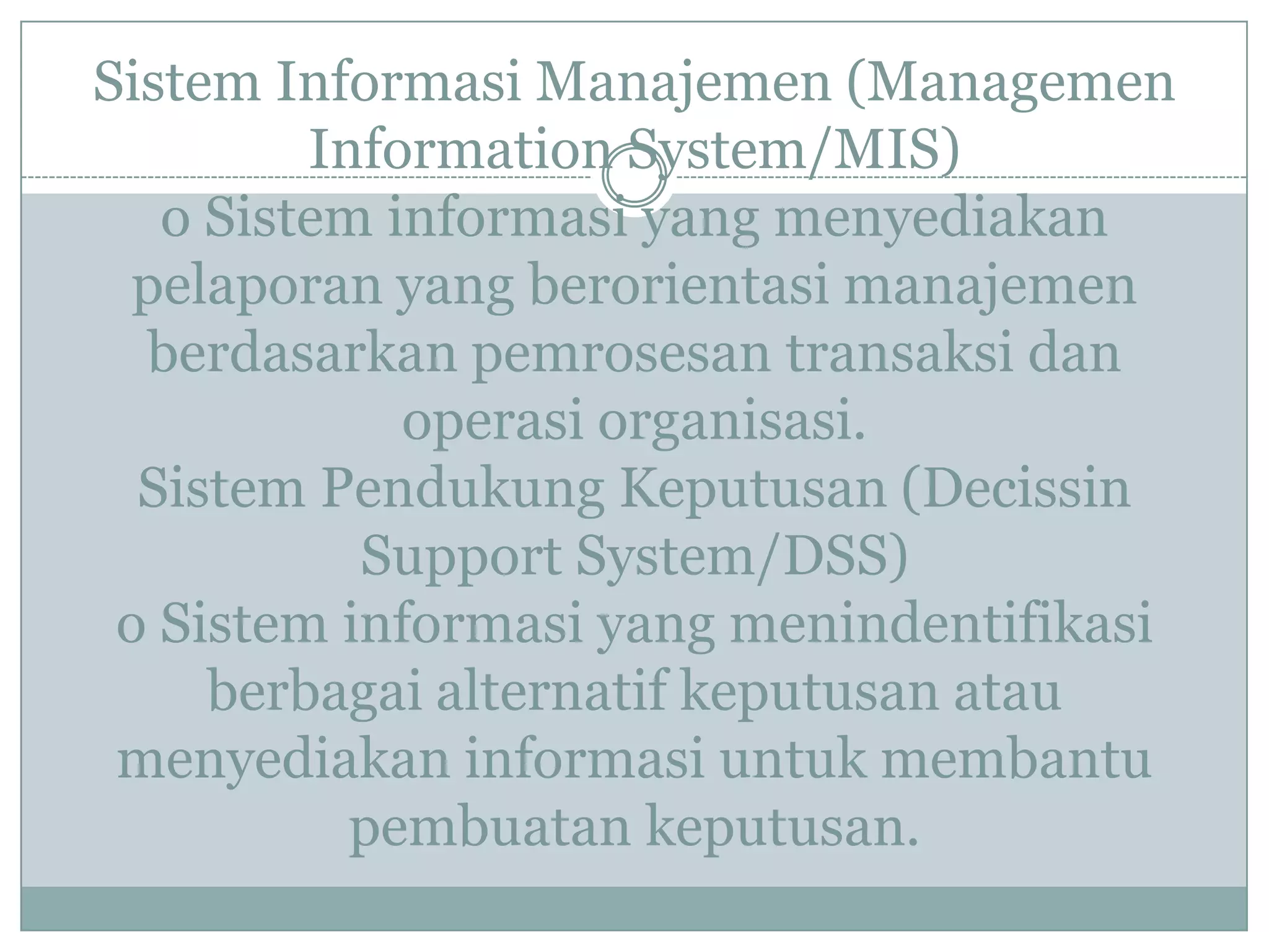 Sistem Informasi Manajemen (Managemen
Information System/MIS)
o Sistem informasi yang menyediakan
pelaporan yang berorientasi manajemen
berdasarkan pemrosesan transaksi dan
operasi organisasi.
Sistem Pendukung Keputusan (Decissin
Support System/DSS)
o Sistem informasi yang menindentifikasi
berbagai alternatif keputusan atau
menyediakan informasi untuk membantu
pembuatan keputusan.
 