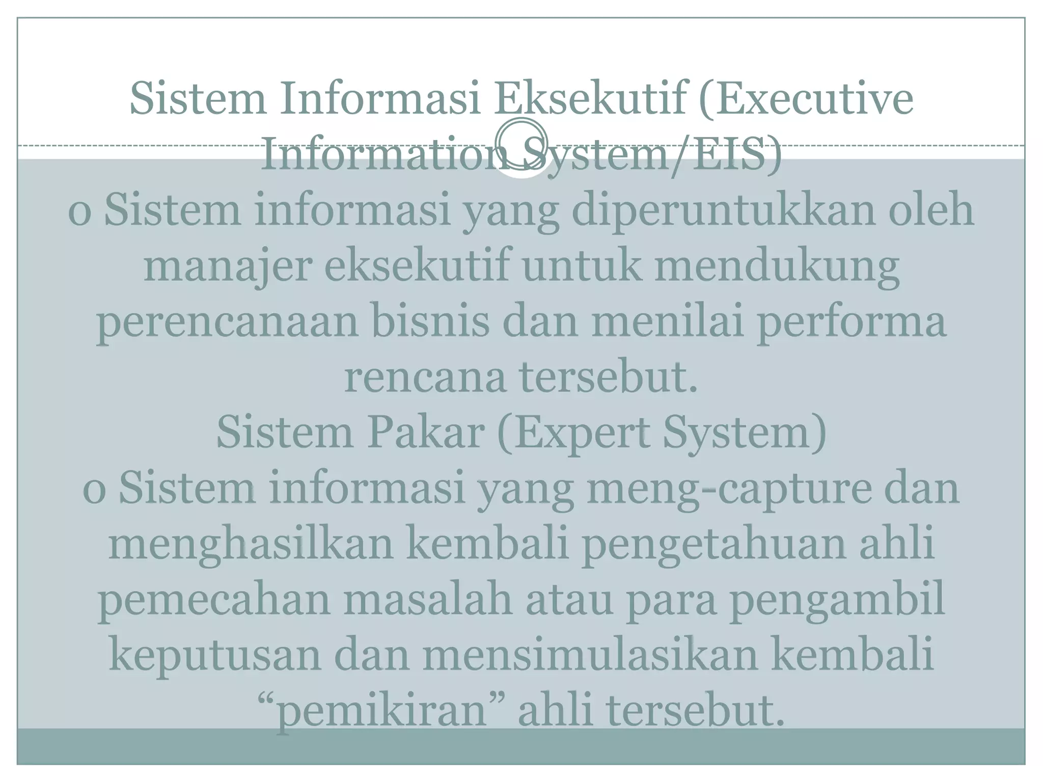 Sistem Informasi Eksekutif (Executive
Information System/EIS)
o Sistem informasi yang diperuntukkan oleh
manajer eksekutif untuk mendukung
perencanaan bisnis dan menilai performa
rencana tersebut.
Sistem Pakar (Expert System)
o Sistem informasi yang meng-capture dan
menghasilkan kembali pengetahuan ahli
pemecahan masalah atau para pengambil
keputusan dan mensimulasikan kembali
“pemikiran” ahli tersebut.
 