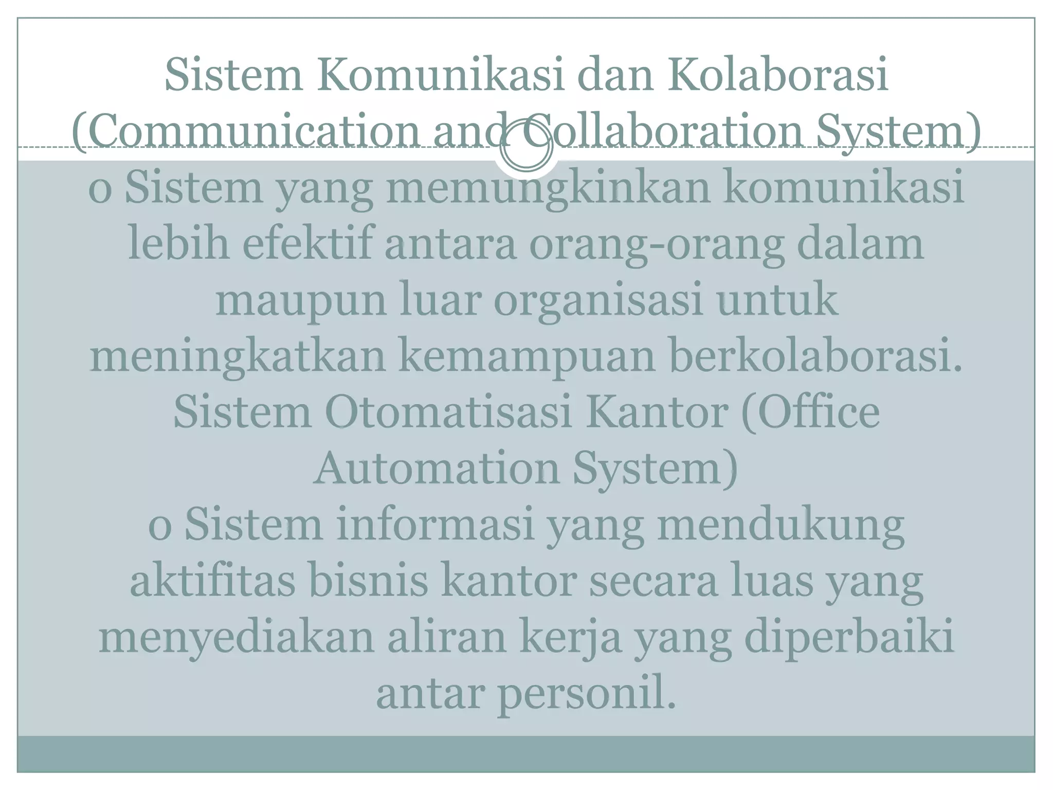 Sistem Komunikasi dan Kolaborasi
(Communication and Collaboration System)
o Sistem yang memungkinkan komunikasi
lebih efektif antara orang-orang dalam
maupun luar organisasi untuk
meningkatkan kemampuan berkolaborasi.
Sistem Otomatisasi Kantor (Office
Automation System)
o Sistem informasi yang mendukung
aktifitas bisnis kantor secara luas yang
menyediakan aliran kerja yang diperbaiki
antar personil.
 