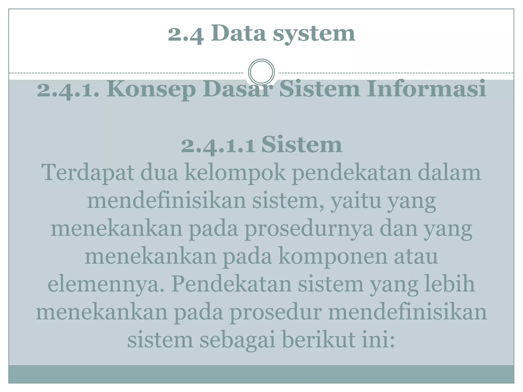 2.4 Data system
2.4.1. Konsep Dasar Sistem Informasi
2.4.1.1 Sistem
Terdapat dua kelompok pendekatan dalam
mendefinisikan sistem, yaitu yang
menekankan pada prosedurnya dan yang
menekankan pada komponen atau
elemennya. Pendekatan sistem yang lebih
menekankan pada prosedur mendefinisikan
sistem sebagai berikut ini:
 