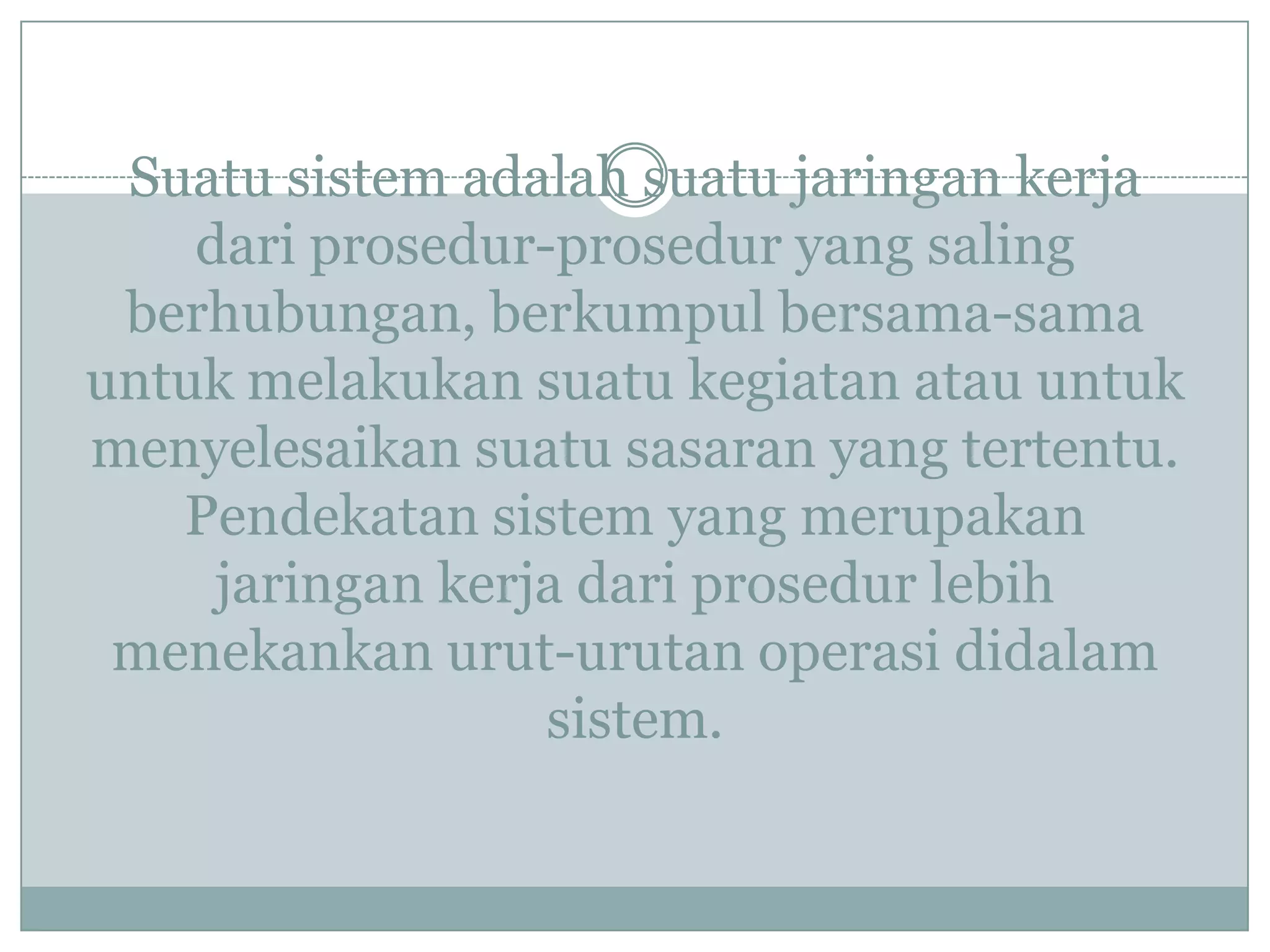 Suatu sistem adalah suatu jaringan kerja
dari prosedur-prosedur yang saling
berhubungan, berkumpul bersama-sama
untuk melakukan suatu kegiatan atau untuk
menyelesaikan suatu sasaran yang tertentu.
Pendekatan sistem yang merupakan
jaringan kerja dari prosedur lebih
menekankan urut-urutan operasi didalam
sistem.
 