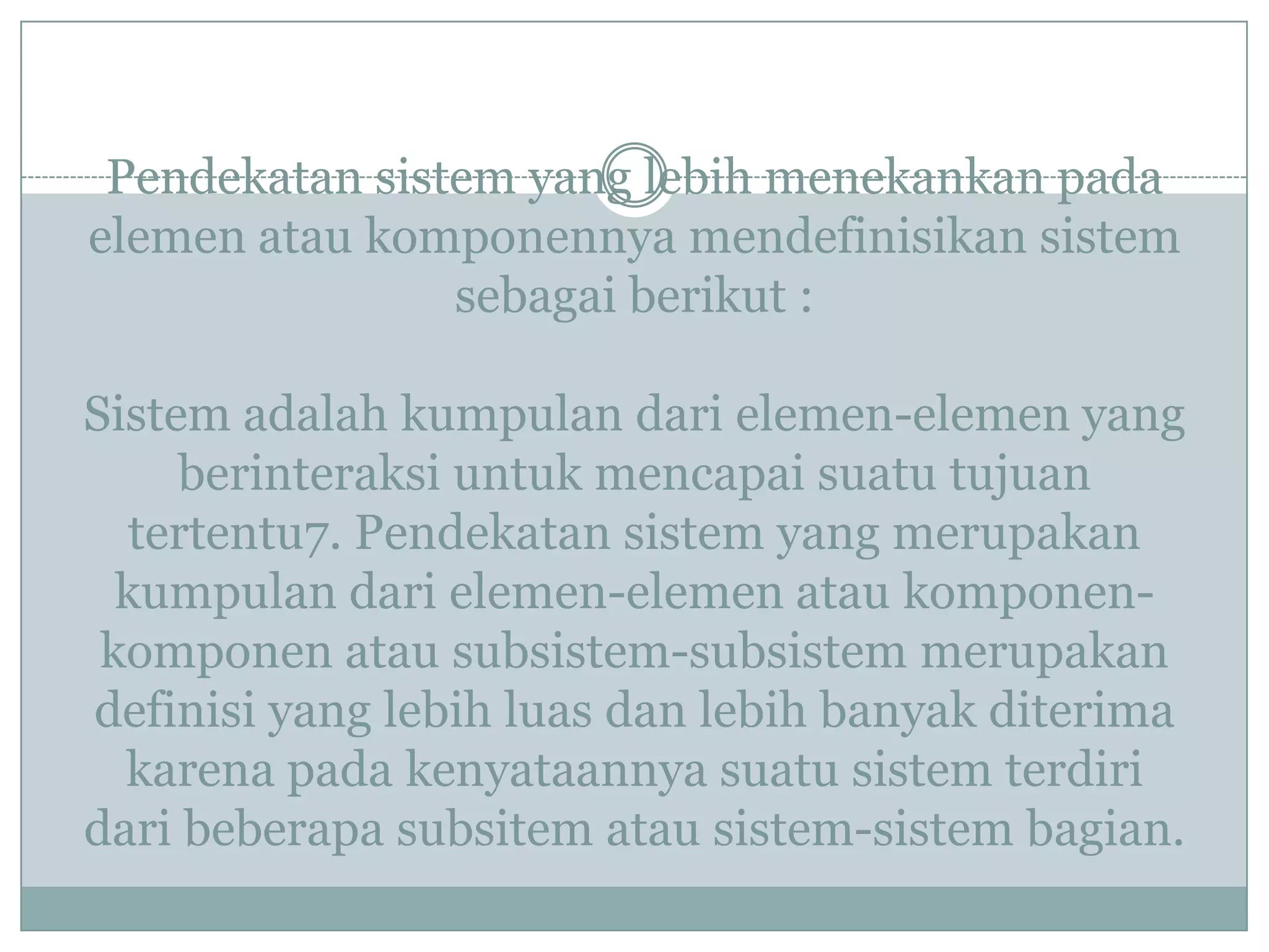 Pendekatan sistem yang lebih menekankan pada
elemen atau komponennya mendefinisikan sistem
sebagai berikut :
Sistem adalah kumpulan dari elemen-elemen yang
berinteraksi untuk mencapai suatu tujuan
tertentu7. Pendekatan sistem yang merupakan
kumpulan dari elemen-elemen atau komponen-
komponen atau subsistem-subsistem merupakan
definisi yang lebih luas dan lebih banyak diterima
karena pada kenyataannya suatu sistem terdiri
dari beberapa subsitem atau sistem-sistem bagian.
 