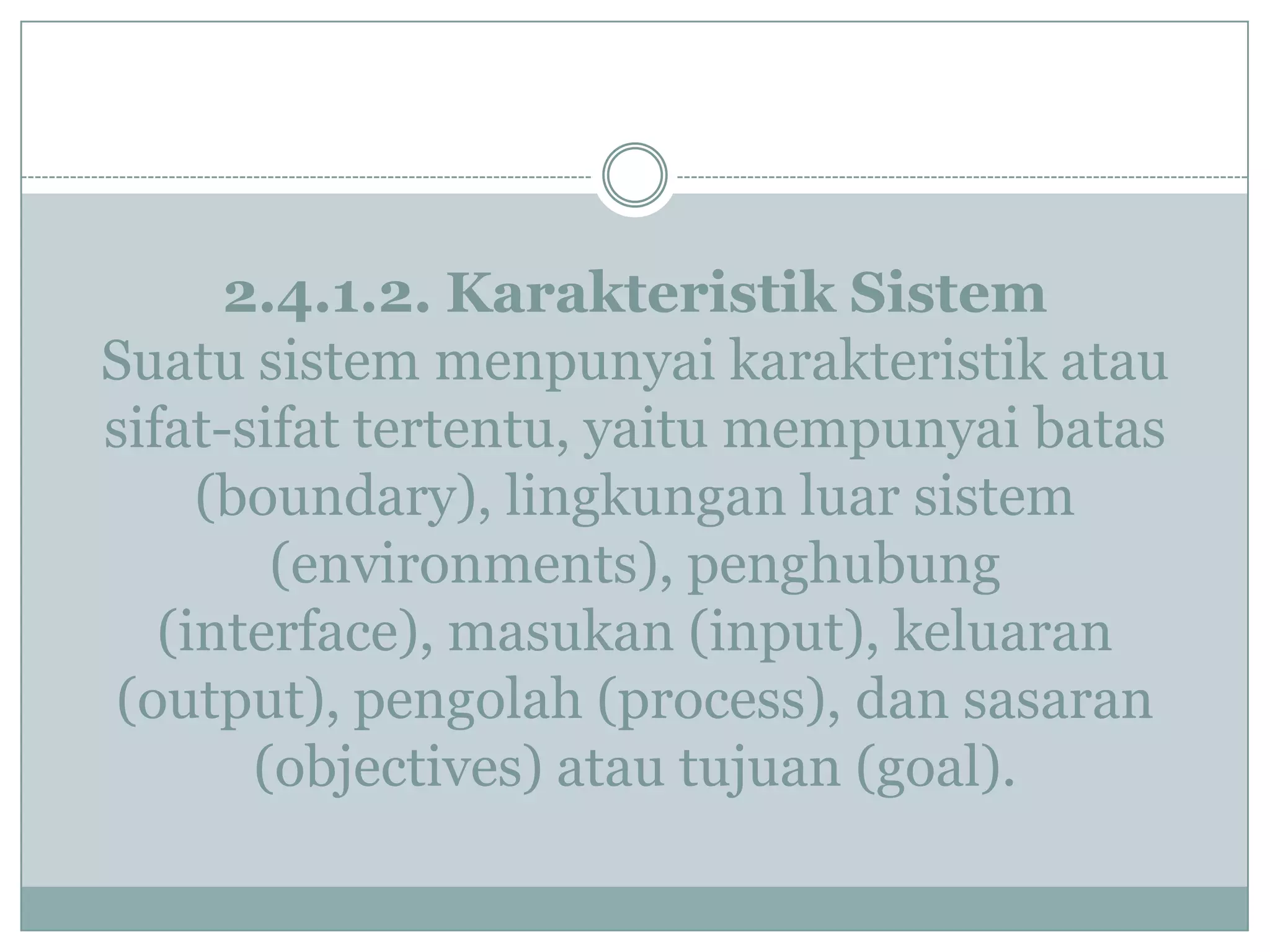2.4.1.2. Karakteristik Sistem
Suatu sistem menpunyai karakteristik atau
sifat-sifat tertentu, yaitu mempunyai batas
(boundary), lingkungan luar sistem
(environments), penghubung
(interface), masukan (input), keluaran
(output), pengolah (process), dan sasaran
(objectives) atau tujuan (goal).
 