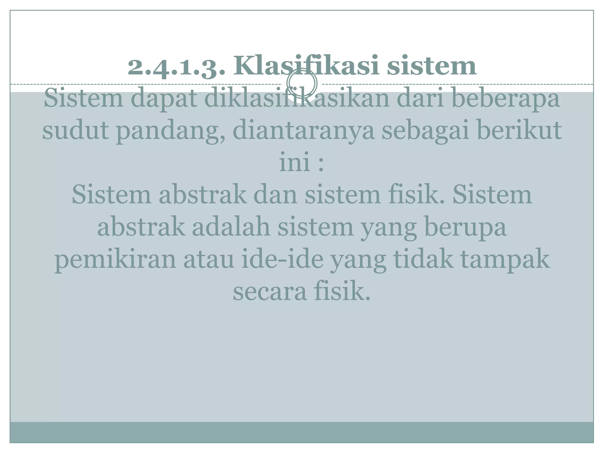 2.4.1.3. Klasifikasi sistem
Sistem dapat diklasifikasikan dari beberapa
sudut pandang, diantaranya sebagai berikut
ini :
Sistem abstrak dan sistem fisik. Sistem
abstrak adalah sistem yang berupa
pemikiran atau ide-ide yang tidak tampak
secara fisik.
 