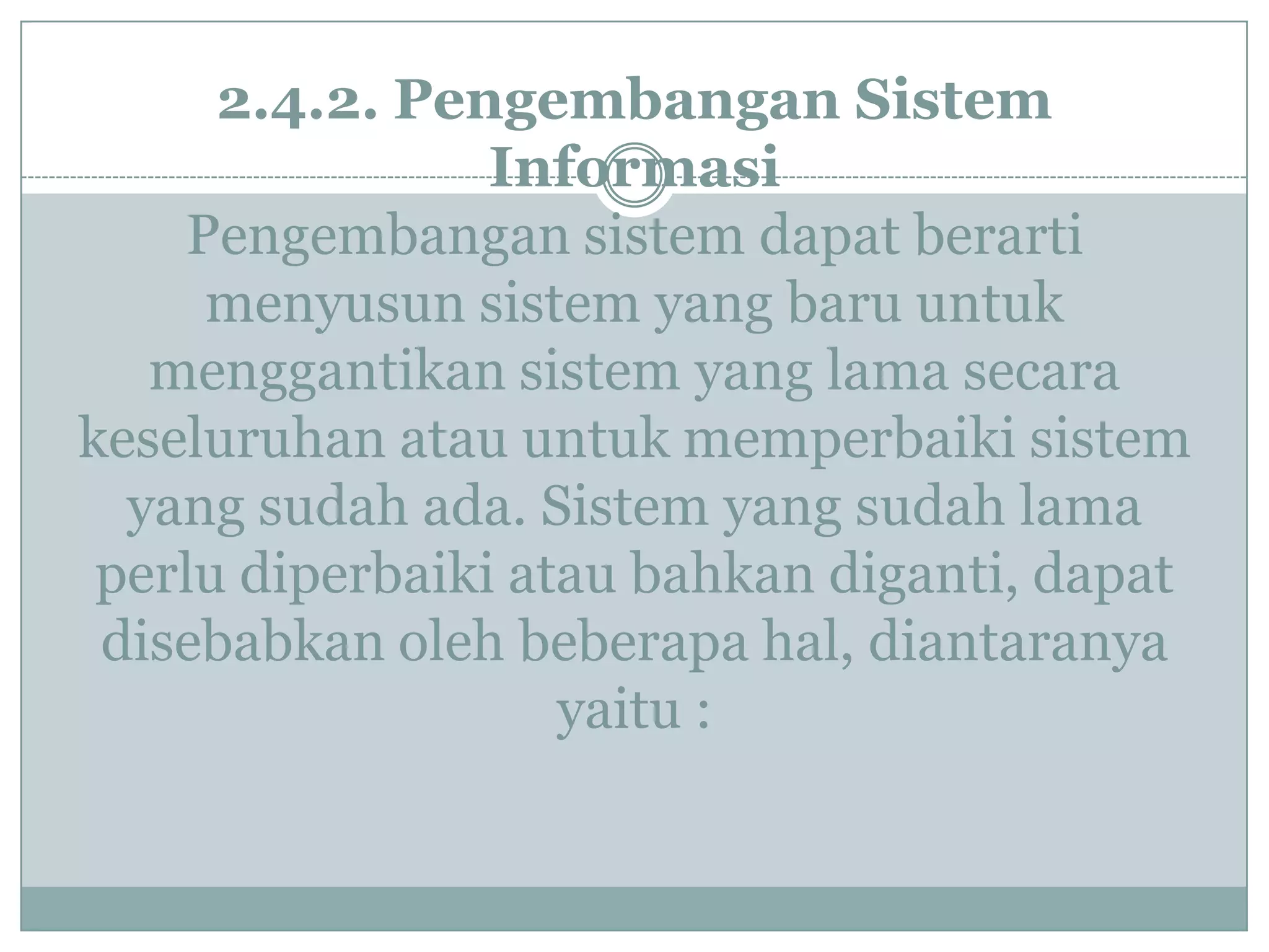 2.4.2. Pengembangan Sistem
Informasi
Pengembangan sistem dapat berarti
menyusun sistem yang baru untuk
menggantikan sistem yang lama secara
keseluruhan atau untuk memperbaiki sistem
yang sudah ada. Sistem yang sudah lama
perlu diperbaiki atau bahkan diganti, dapat
disebabkan oleh beberapa hal, diantaranya
yaitu :
 