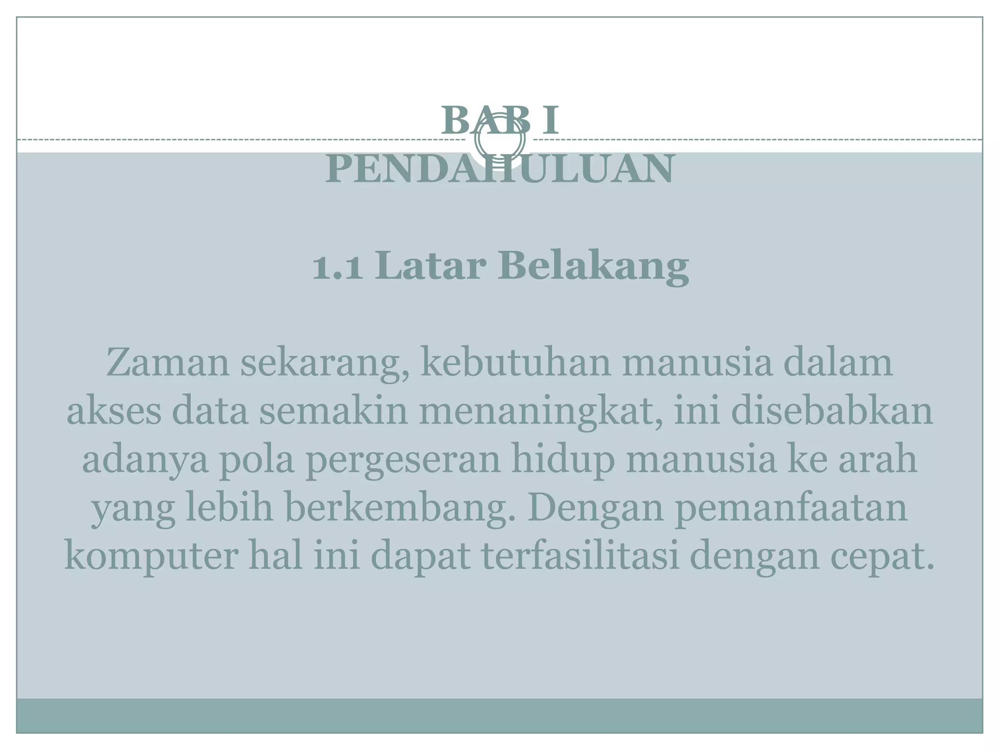 BAB I
PENDAHULUAN
1.1 Latar Belakang
Zaman sekarang, kebutuhan manusia dalam
akses data semakin menaningkat, ini disebabkan
adanya pola pergeseran hidup manusia ke arah
yang lebih berkembang. Dengan pemanfaatan
komputer hal ini dapat terfasilitasi dengan cepat.
 