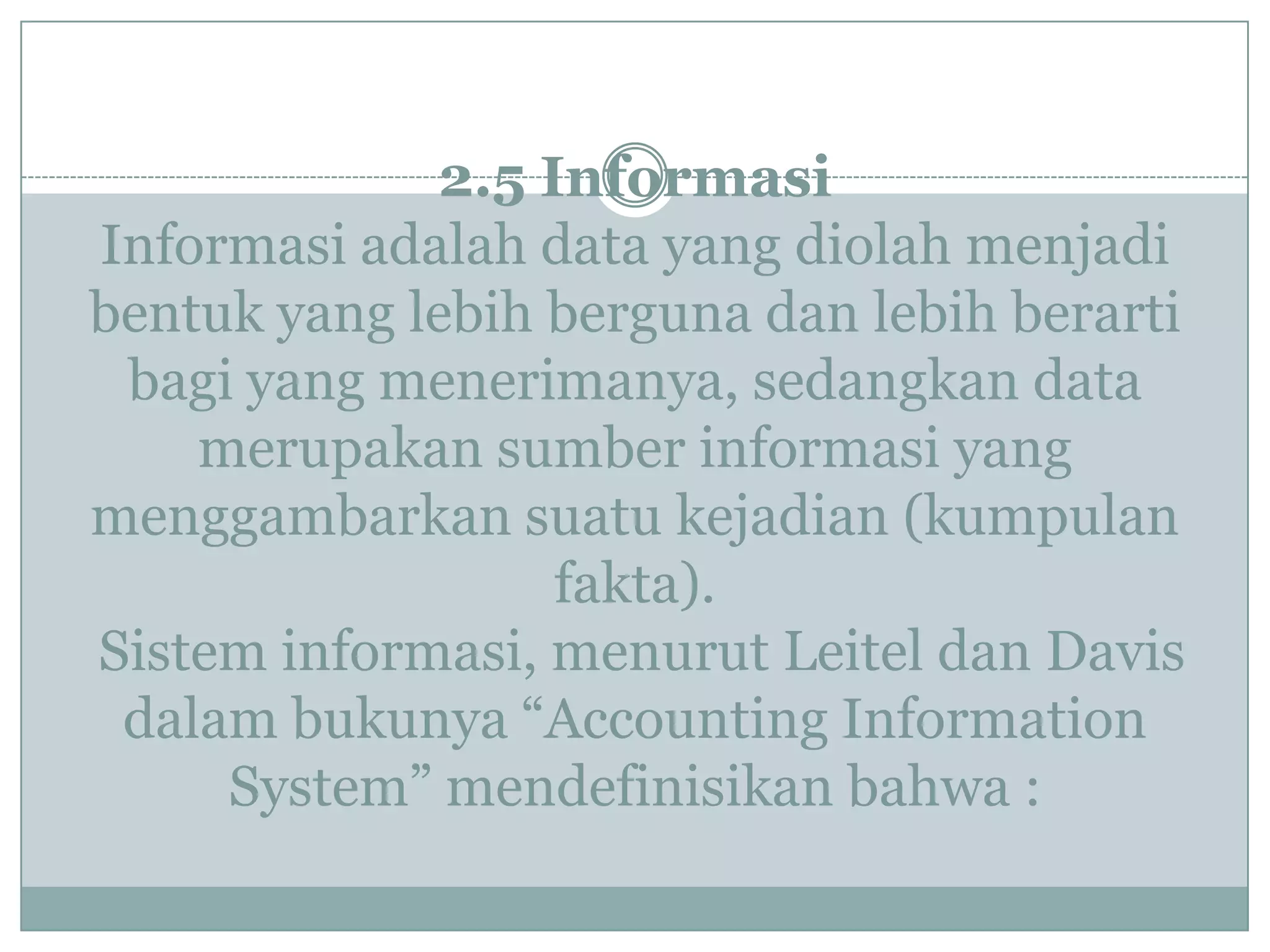 2.5 Informasi
Informasi adalah data yang diolah menjadi
bentuk yang lebih berguna dan lebih berarti
bagi yang menerimanya, sedangkan data
merupakan sumber informasi yang
menggambarkan suatu kejadian (kumpulan
fakta).
Sistem informasi, menurut Leitel dan Davis
dalam bukunya “Accounting Information
System” mendefinisikan bahwa :
 
